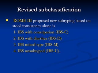 Revised subclassification ROME III  proposed new subtyping based on stool consistency alone is  1. IBS with constipation (IBS-C) 2. IBS with diarrhea (IBS-D) 3. IBS mixed type (IBS-M) 4. IBS unsubtyped (IBS-U). 
