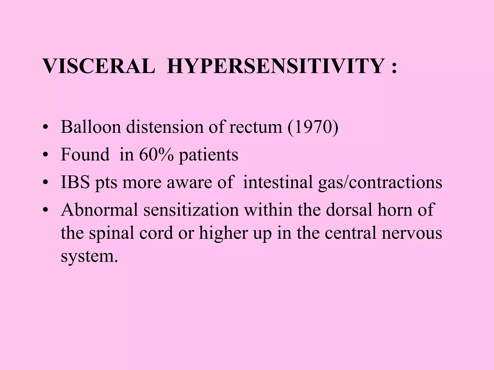 VISCERAL HYPERSENSITIVITY :
• Balloon distension of rectum (1970)
• Found in 60% patients
• IBS pts more aware of intestinal gas/contractions
• Abnormal sensitization within the dorsal horn of
the spinal cord or higher up in the central nervous
system.
 