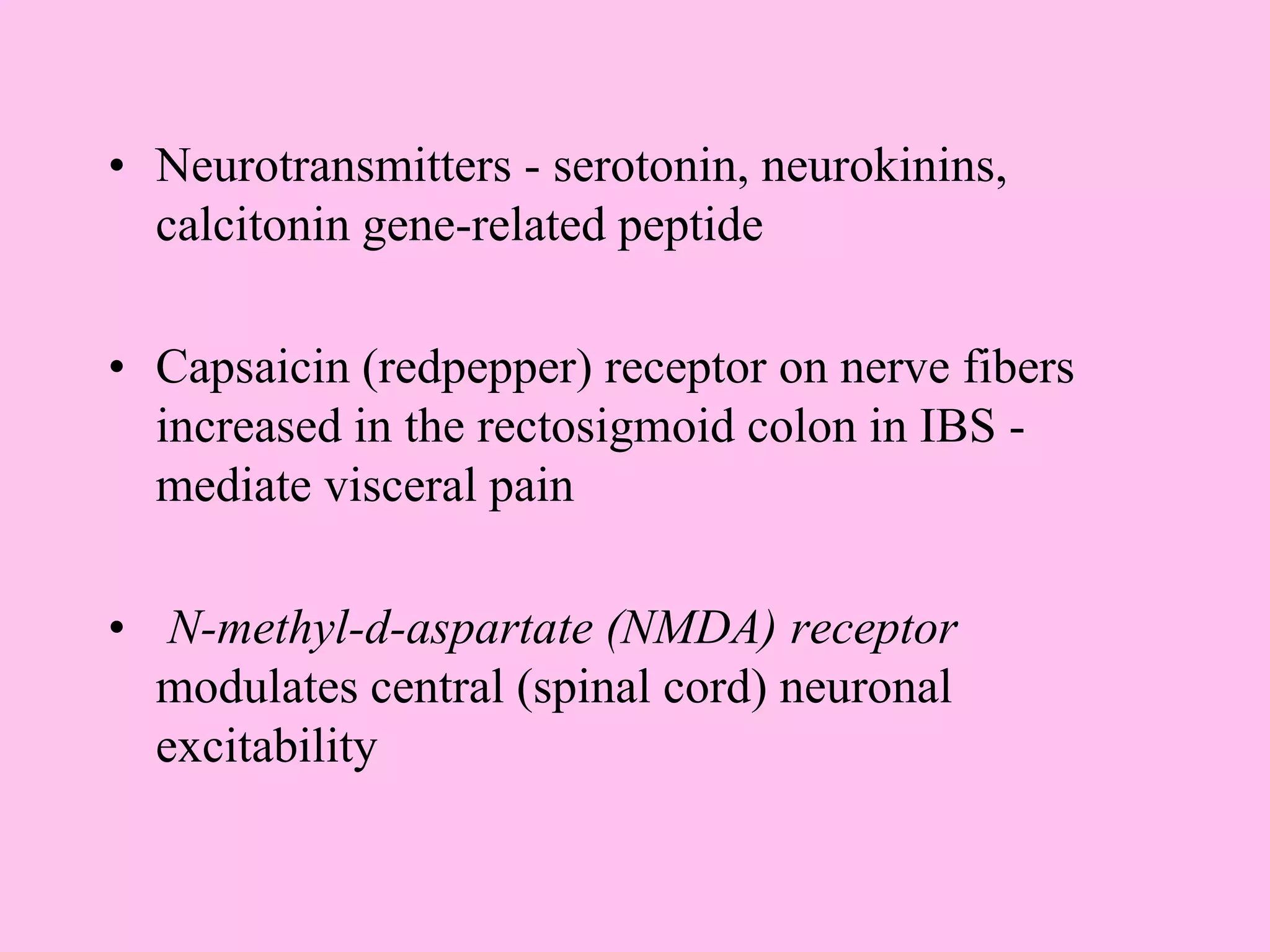 • Neurotransmitters - serotonin, neurokinins,
calcitonin gene-related peptide
• Capsaicin (redpepper) receptor on nerve fibers
increased in the rectosigmoid colon in IBS -
mediate visceral pain
• N-methyl-d-aspartate (NMDA) receptor
modulates central (spinal cord) neuronal
excitability
 