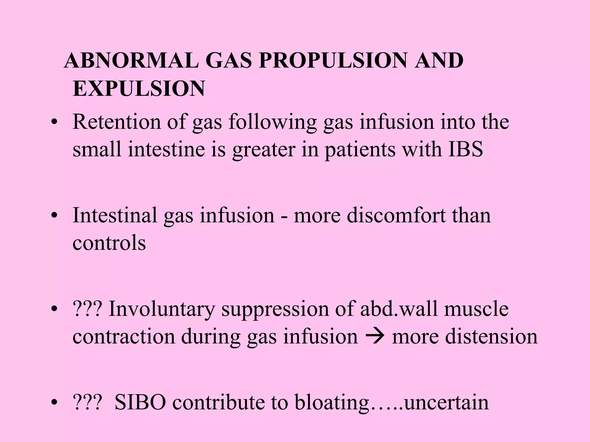 ABNORMAL GAS PROPULSION AND
EXPULSION
• Retention of gas following gas infusion into the
small intestine is greater in patients with IBS
• Intestinal gas infusion - more discomfort than
controls
• ??? Involuntary suppression of abd.wall muscle
contraction during gas infusion  more distension
• ??? SIBO contribute to bloating…..uncertain
 