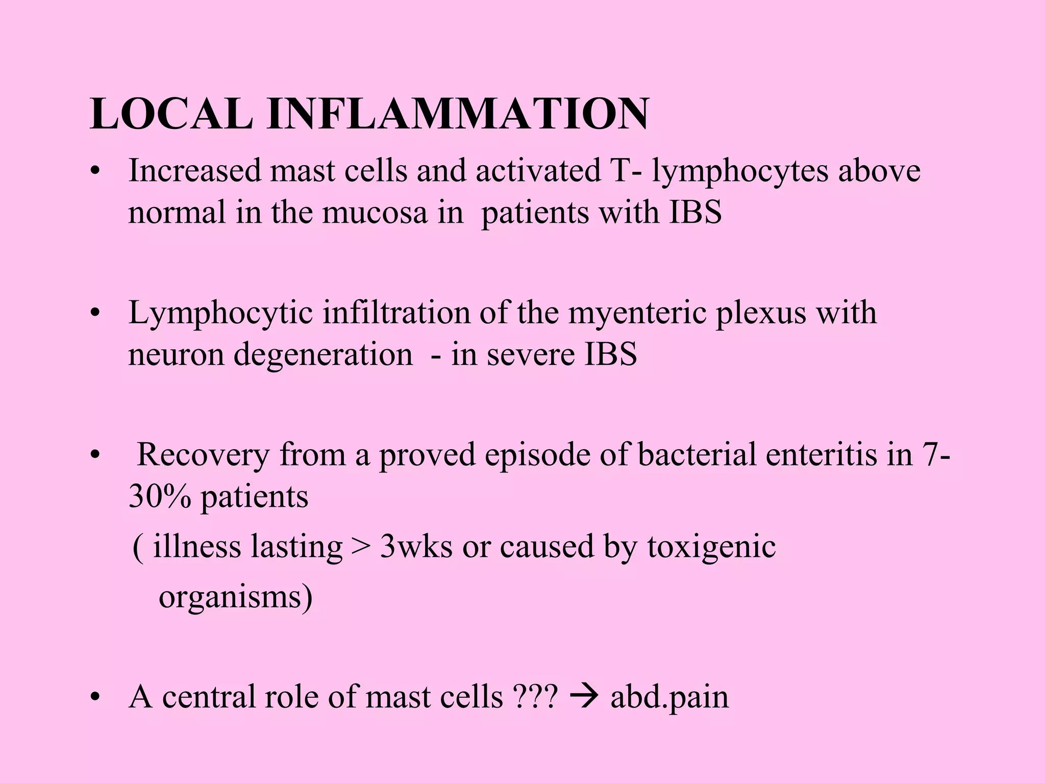 LOCAL INFLAMMATION
• Increased mast cells and activated T- lymphocytes above
normal in the mucosa in patients with IBS
• Lymphocytic infiltration of the myenteric plexus with
neuron degeneration - in severe IBS
• Recovery from a proved episode of bacterial enteritis in 7-
30% patients
( illness lasting > 3wks or caused by toxigenic
organisms)
• A central role of mast cells ???  abd.pain
 