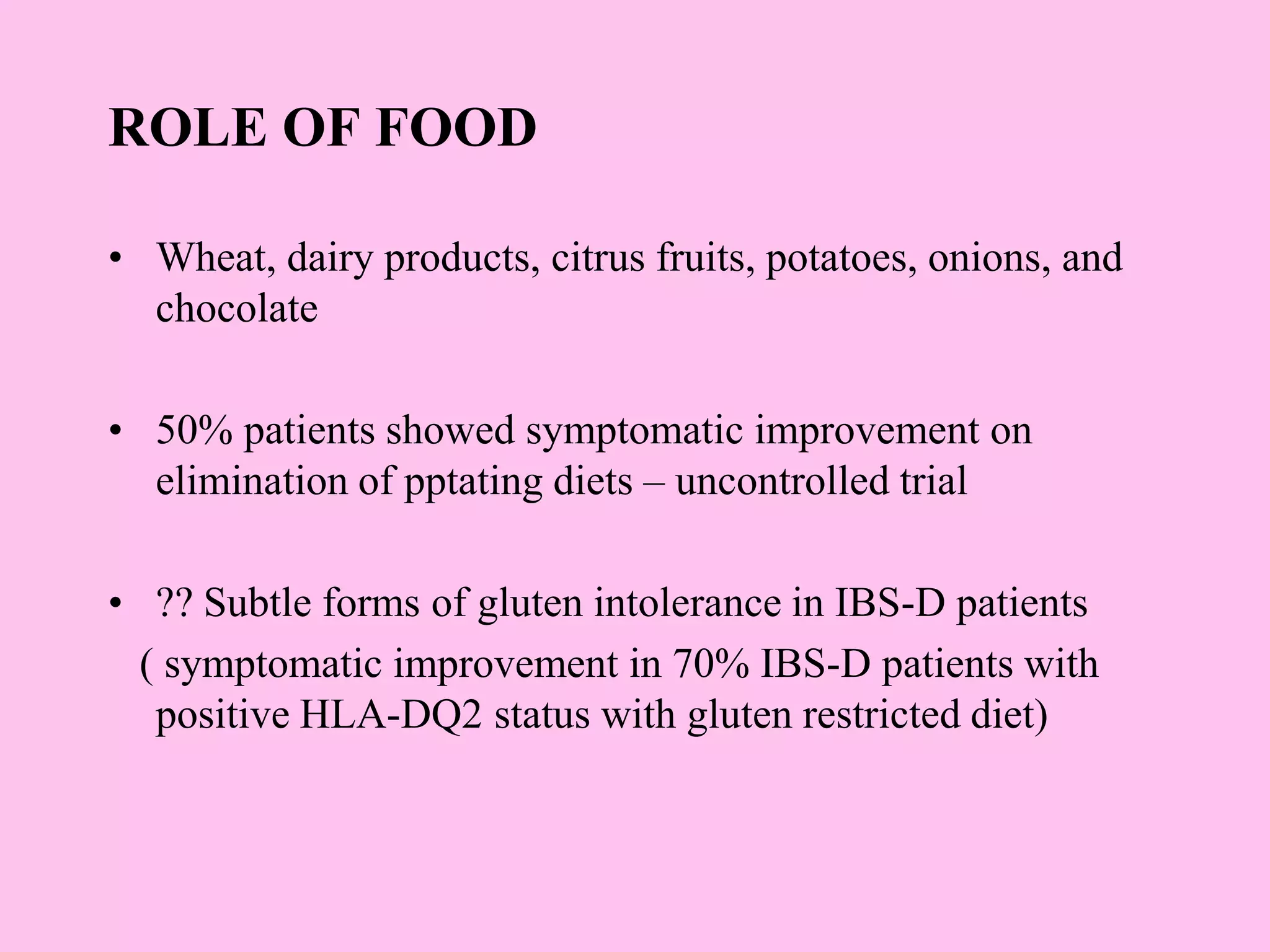 ROLE OF FOOD
• Wheat, dairy products, citrus fruits, potatoes, onions, and
chocolate
• 50% patients showed symptomatic improvement on
elimination of pptating diets – uncontrolled trial
• ?? Subtle forms of gluten intolerance in IBS-D patients
( symptomatic improvement in 70% IBS-D patients with
positive HLA-DQ2 status with gluten restricted diet)
 