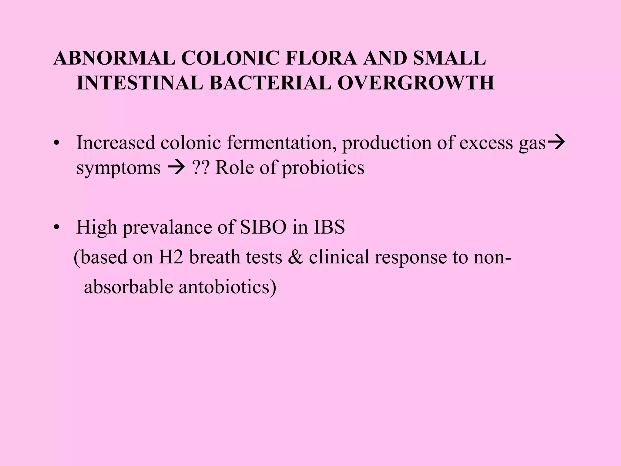 ABNORMAL COLONIC FLORA AND SMALL
INTESTINAL BACTERIAL OVERGROWTH
• Increased colonic fermentation, production of excess gas
symptoms  ?? Role of probiotics
• High prevalance of SIBO in IBS
(based on H2 breath tests & clinical response to non-
absorbable antobiotics)
 