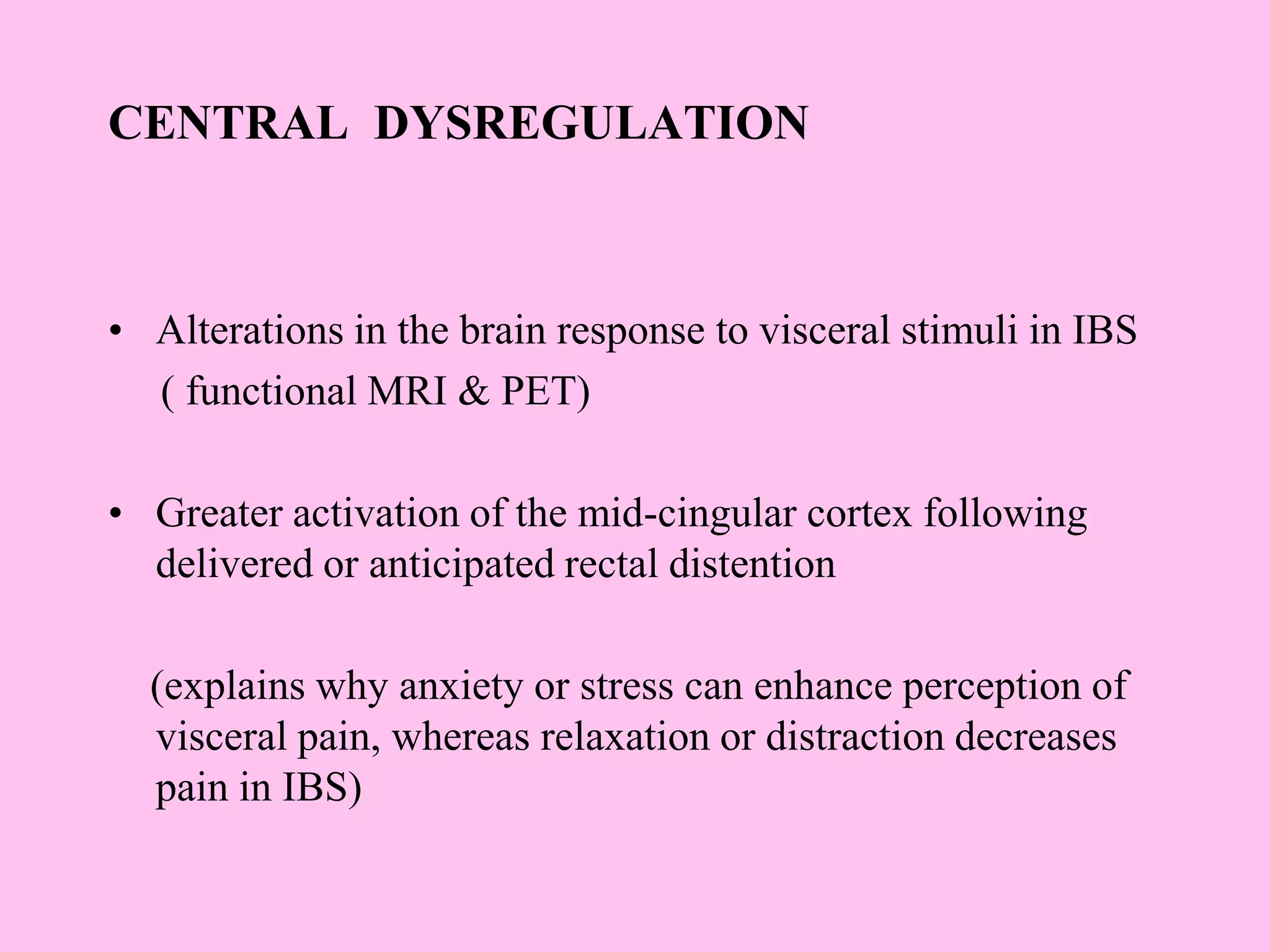 CENTRAL DYSREGULATION
• Alterations in the brain response to visceral stimuli in IBS
( functional MRI & PET)
• Greater activation of the mid-cingular cortex following
delivered or anticipated rectal distention
(explains why anxiety or stress can enhance perception of
visceral pain, whereas relaxation or distraction decreases
pain in IBS)
 
