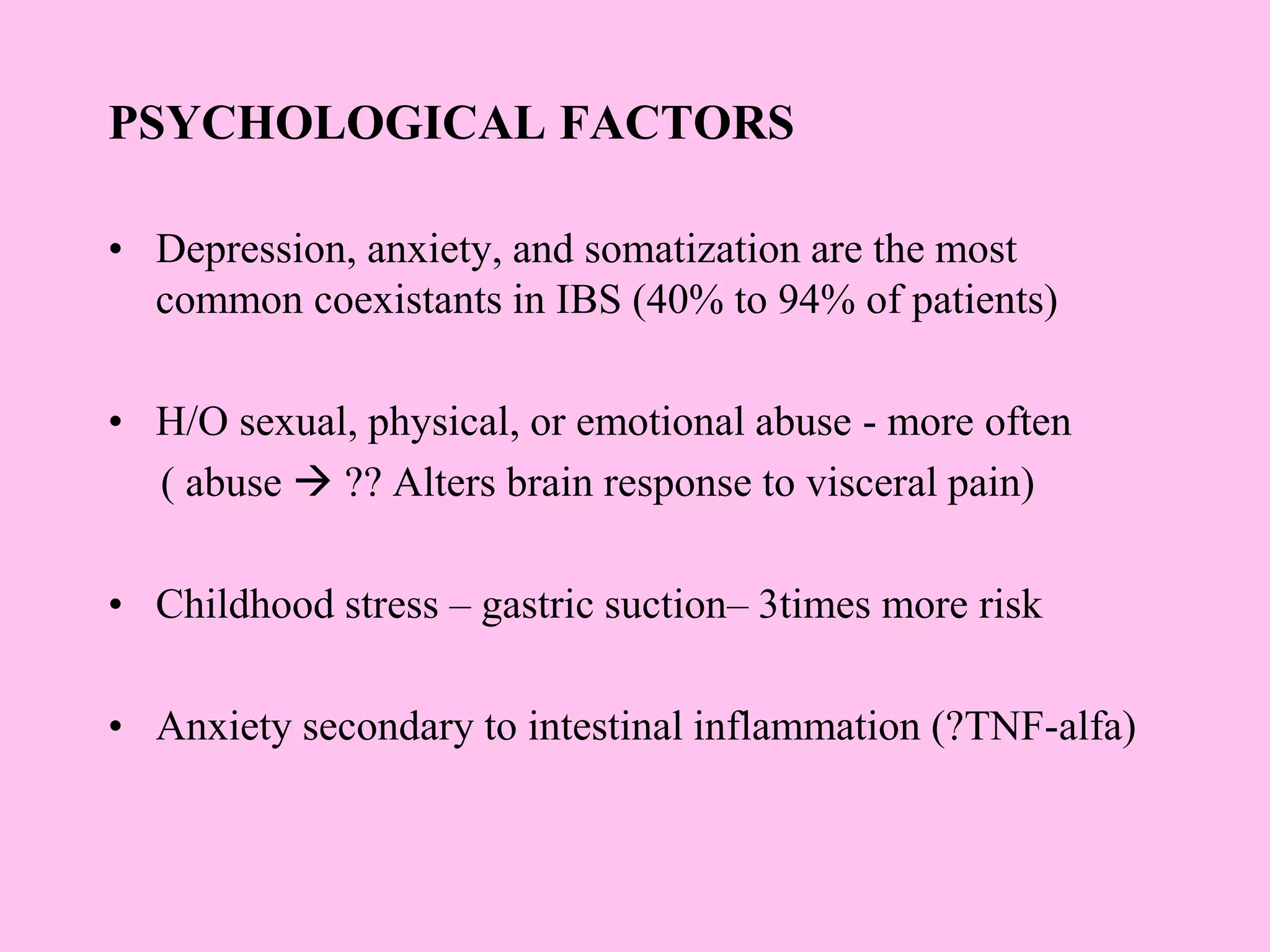 PSYCHOLOGICAL FACTORS
• Depression, anxiety, and somatization are the most
common coexistants in IBS (40% to 94% of patients)
• H/O sexual, physical, or emotional abuse - more often
( abuse  ?? Alters brain response to visceral pain)
• Childhood stress – gastric suction– 3times more risk
• Anxiety secondary to intestinal inflammation (?TNF-alfa)
 