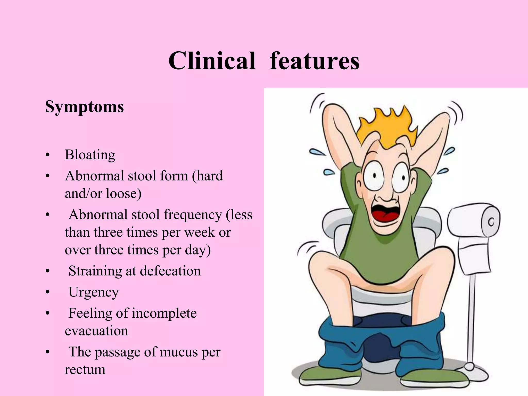 Clinical features
Symptoms
• Bloating
• Abnormal stool form (hard
and/or loose)
• Abnormal stool frequency (less
than three times per week or
over three times per day)
• Straining at defecation
• Urgency
• Feeling of incomplete
evacuation
• The passage of mucus per
rectum
 