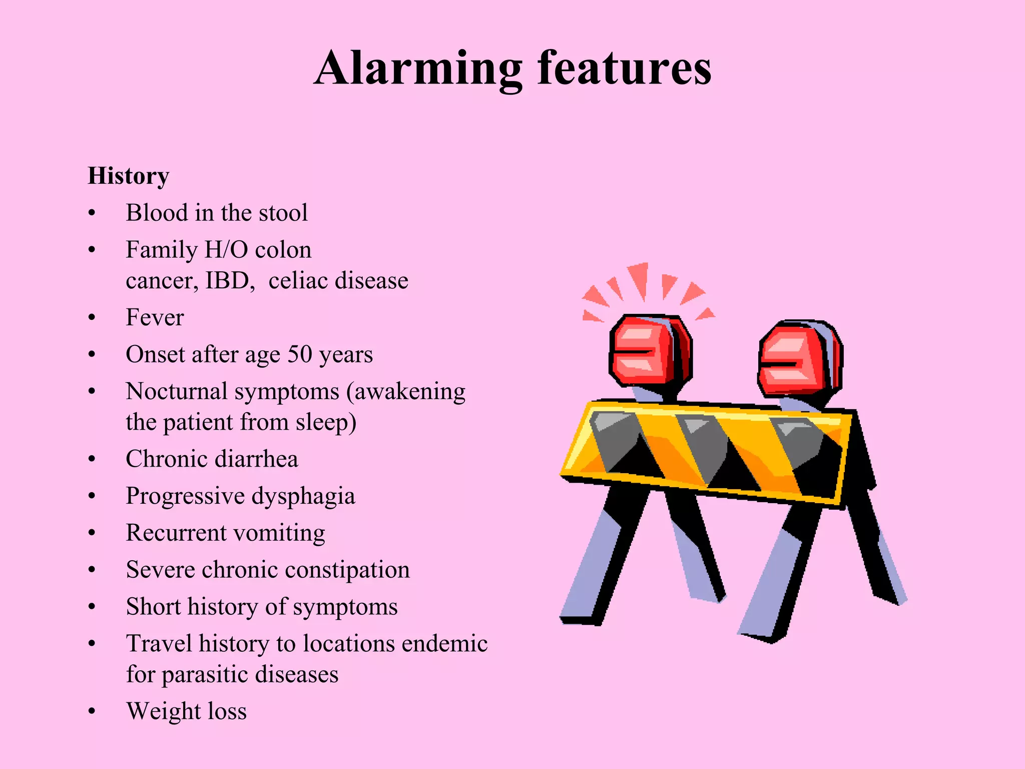 Alarming features
History
• Blood in the stool
• Family H/O colon
cancer, IBD, celiac disease
• Fever
• Onset after age 50 years
• Nocturnal symptoms (awakening
the patient from sleep)
• Chronic diarrhea
• Progressive dysphagia
• Recurrent vomiting
• Severe chronic constipation
• Short history of symptoms
• Travel history to locations endemic
for parasitic diseases
• Weight loss
 