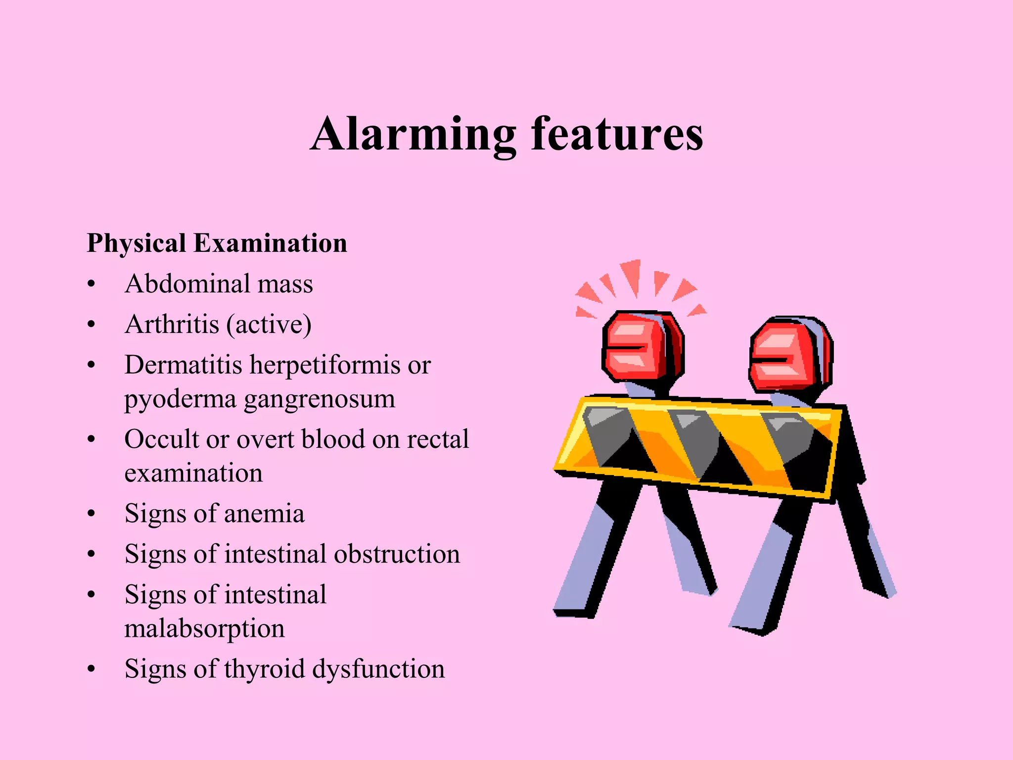 Alarming features
Physical Examination
• Abdominal mass
• Arthritis (active)
• Dermatitis herpetiformis or
pyoderma gangrenosum
• Occult or overt blood on rectal
examination
• Signs of anemia
• Signs of intestinal obstruction
• Signs of intestinal
malabsorption
• Signs of thyroid dysfunction
 
