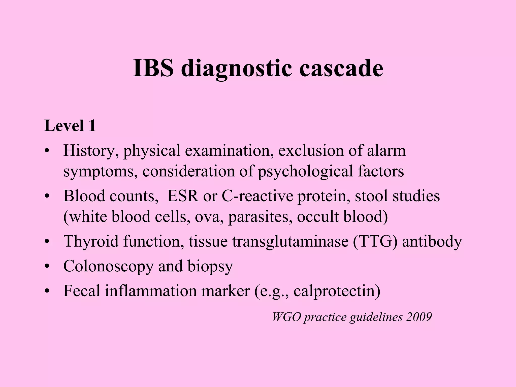 IBS diagnostic cascade
Level 1
• History, physical examination, exclusion of alarm
symptoms, consideration of psychological factors
• Blood counts, ESR or C-reactive protein, stool studies
(white blood cells, ova, parasites, occult blood)
• Thyroid function, tissue transglutaminase (TTG) antibody
• Colonoscopy and biopsy
• Fecal inflammation marker (e.g., calprotectin)
WGO practice guidelines 2009
 