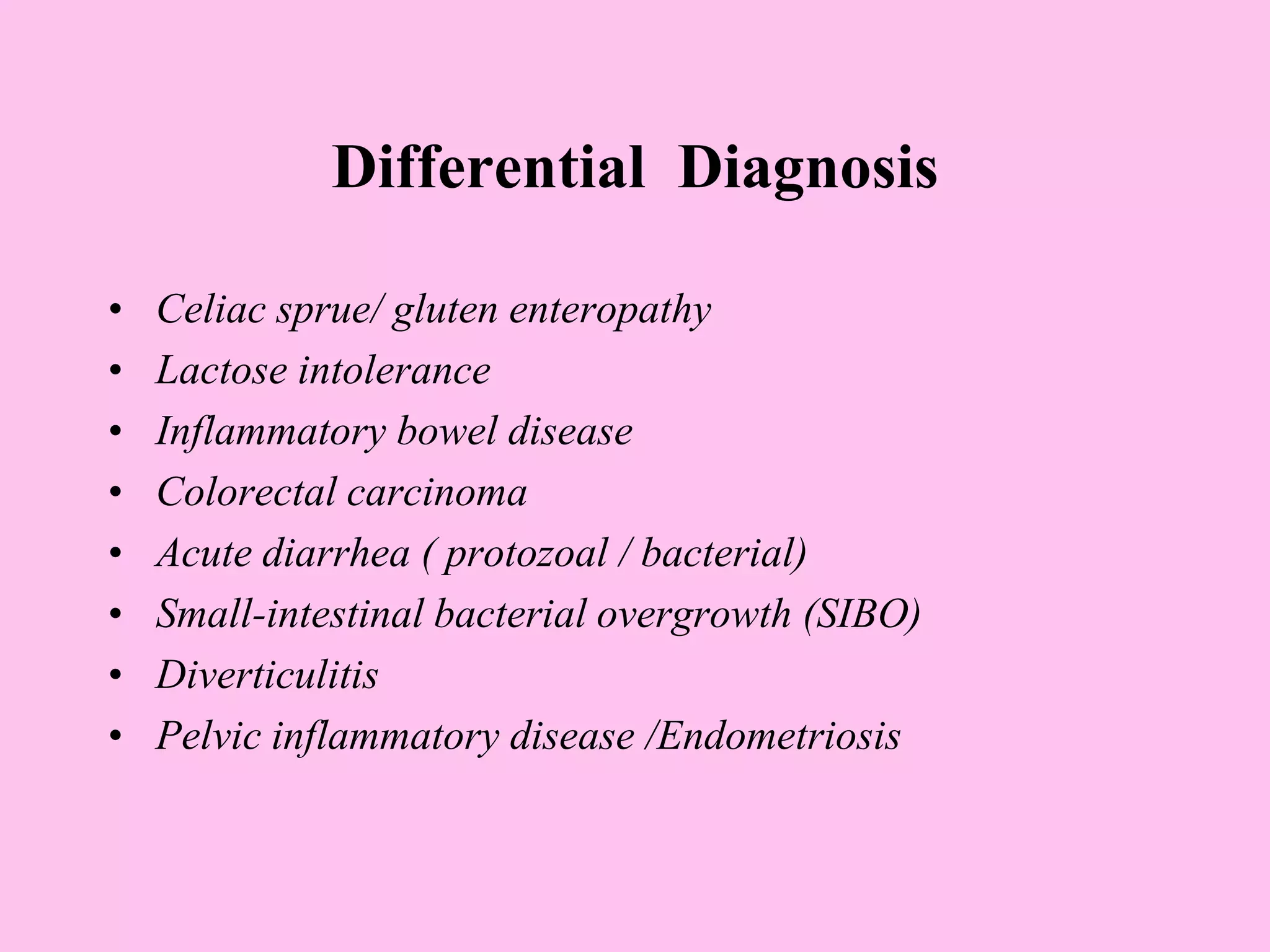 Differential Diagnosis
• Celiac sprue/ gluten enteropathy
• Lactose intolerance
• Inflammatory bowel disease
• Colorectal carcinoma
• Acute diarrhea ( protozoal / bacterial)
• Small-intestinal bacterial overgrowth (SIBO)
• Diverticulitis
• Pelvic inflammatory disease /Endometriosis
 