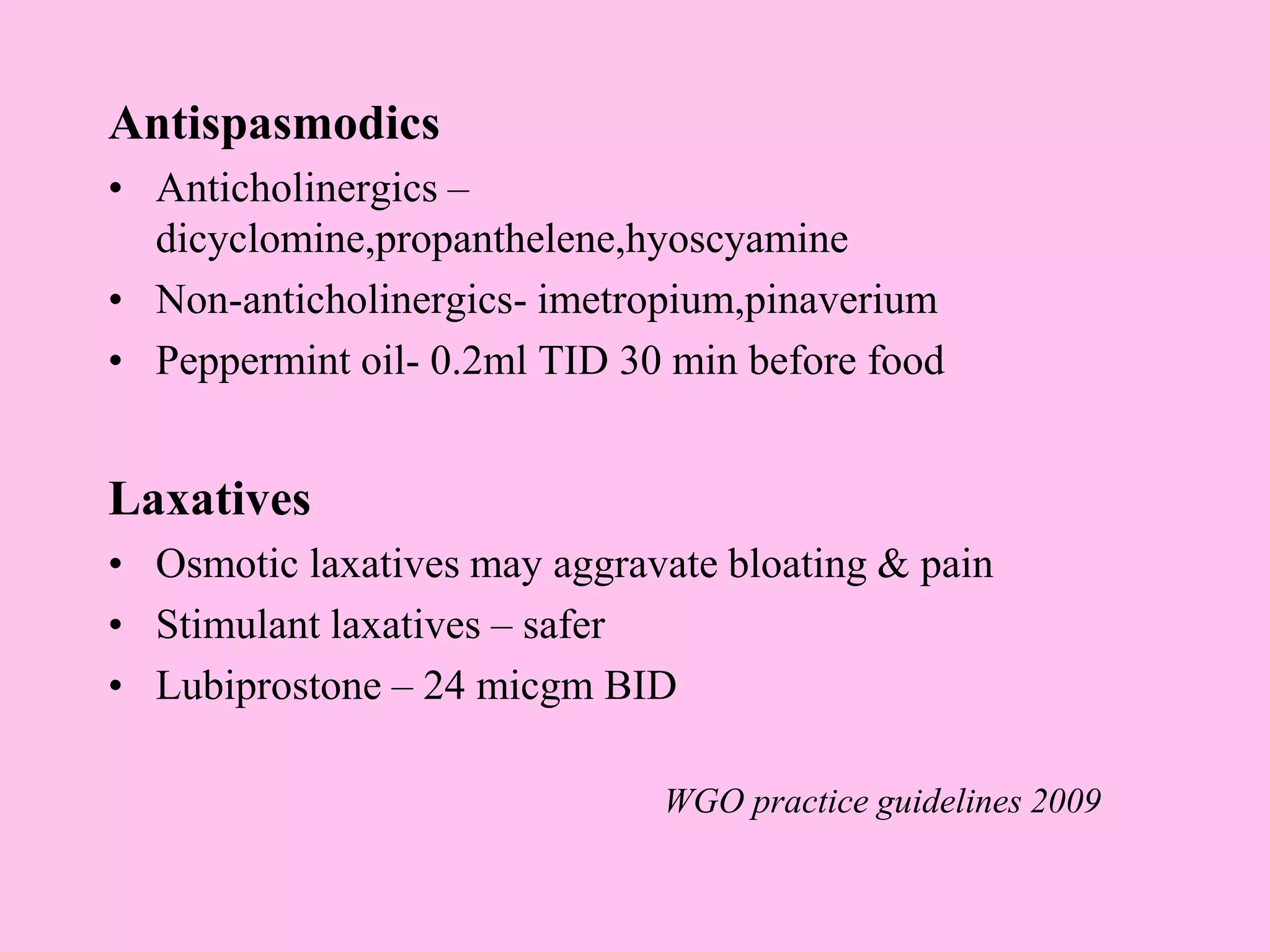 Antispasmodics
• Anticholinergics –
dicyclomine,propanthelene,hyoscyamine
• Non-anticholinergics- imetropium,pinaverium
• Peppermint oil- 0.2ml TID 30 min before food
Laxatives
• Osmotic laxatives may aggravate bloating & pain
• Stimulant laxatives – safer
• Lubiprostone – 24 micgm BID
WGO practice guidelines 2009
 