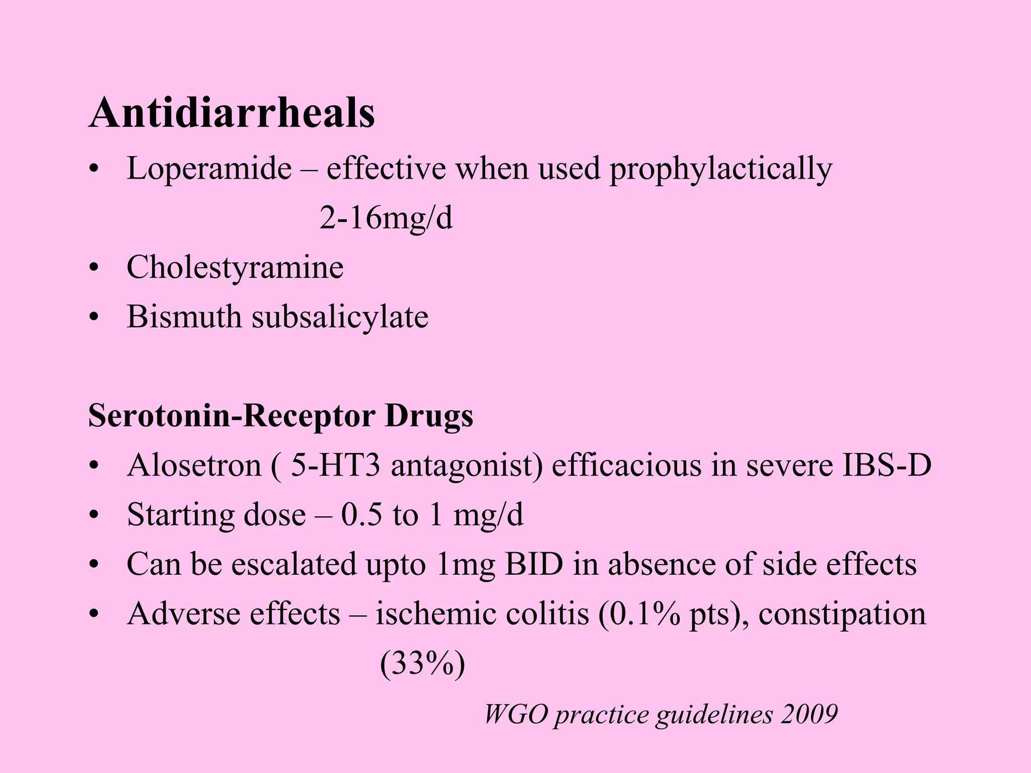 Antidiarrheals
• Loperamide – effective when used prophylactically
2-16mg/d
• Cholestyramine
• Bismuth subsalicylate
Serotonin-Receptor Drugs
• Alosetron ( 5-HT3 antagonist) efficacious in severe IBS-D
• Starting dose – 0.5 to 1 mg/d
• Can be escalated upto 1mg BID in absence of side effects
• Adverse effects – ischemic colitis (0.1% pts), constipation
(33%)
WGO practice guidelines 2009
 