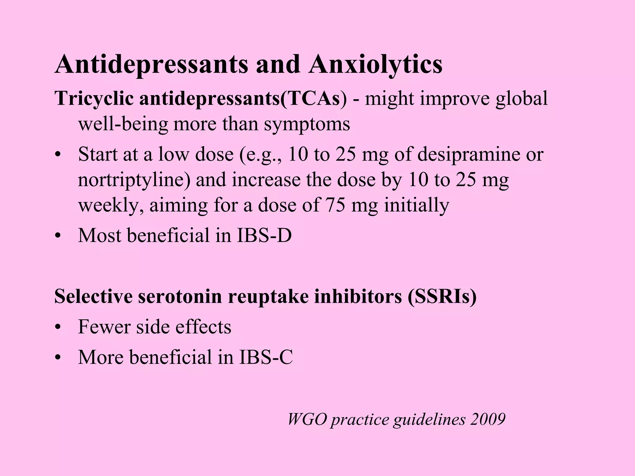 Antidepressants and Anxiolytics
Tricyclic antidepressants(TCAs) - might improve global
well-being more than symptoms
• Start at a low dose (e.g., 10 to 25 mg of desipramine or
nortriptyline) and increase the dose by 10 to 25 mg
weekly, aiming for a dose of 75 mg initially
• Most beneficial in IBS-D
Selective serotonin reuptake inhibitors (SSRIs)
• Fewer side effects
• More beneficial in IBS-C
WGO practice guidelines 2009
 