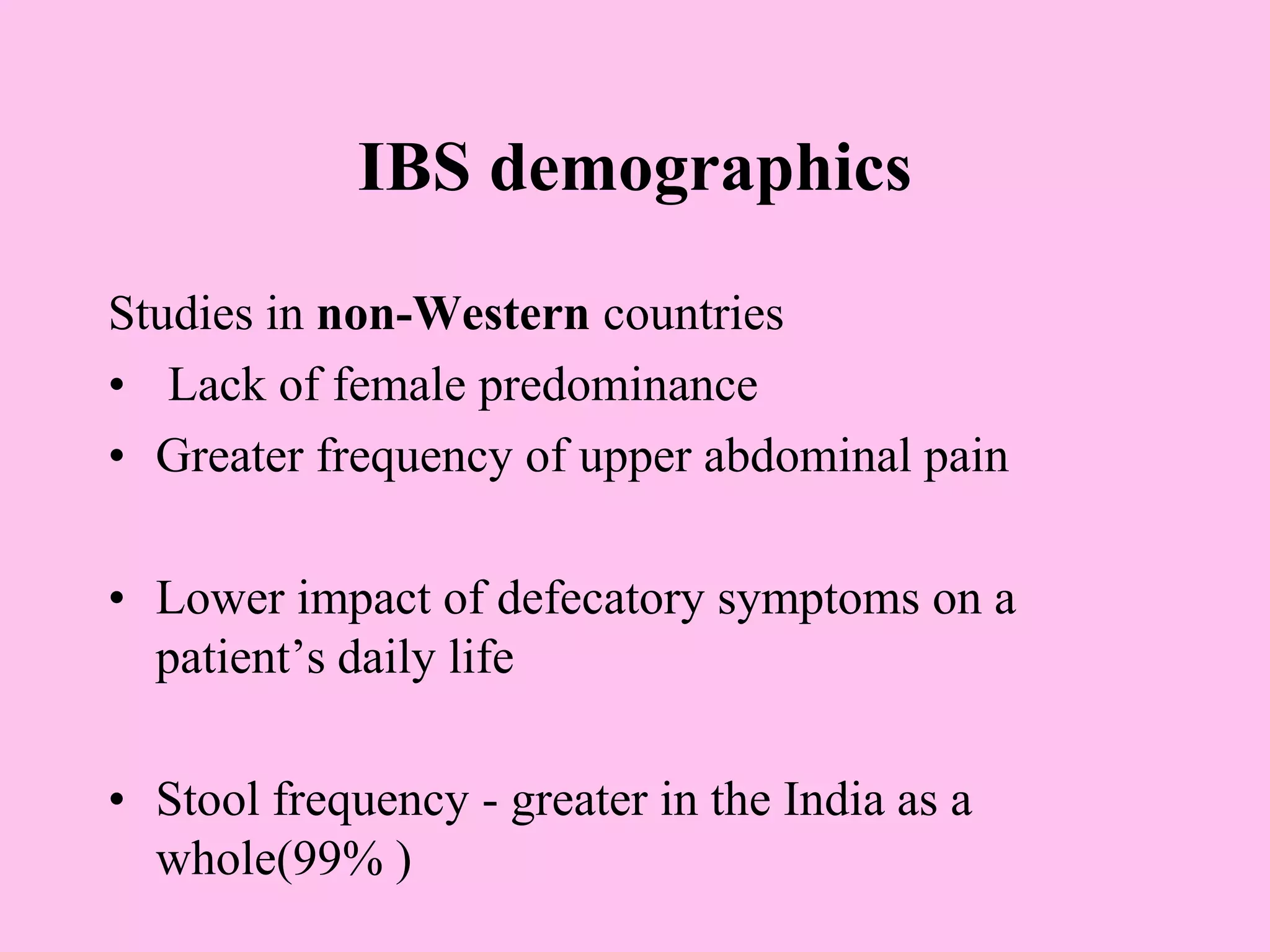 IBS demographics
Studies in non-Western countries
• Lack of female predominance
• Greater frequency of upper abdominal pain
• Lower impact of defecatory symptoms on a
patient’s daily life
• Stool frequency - greater in the India as a
whole(99% )
 