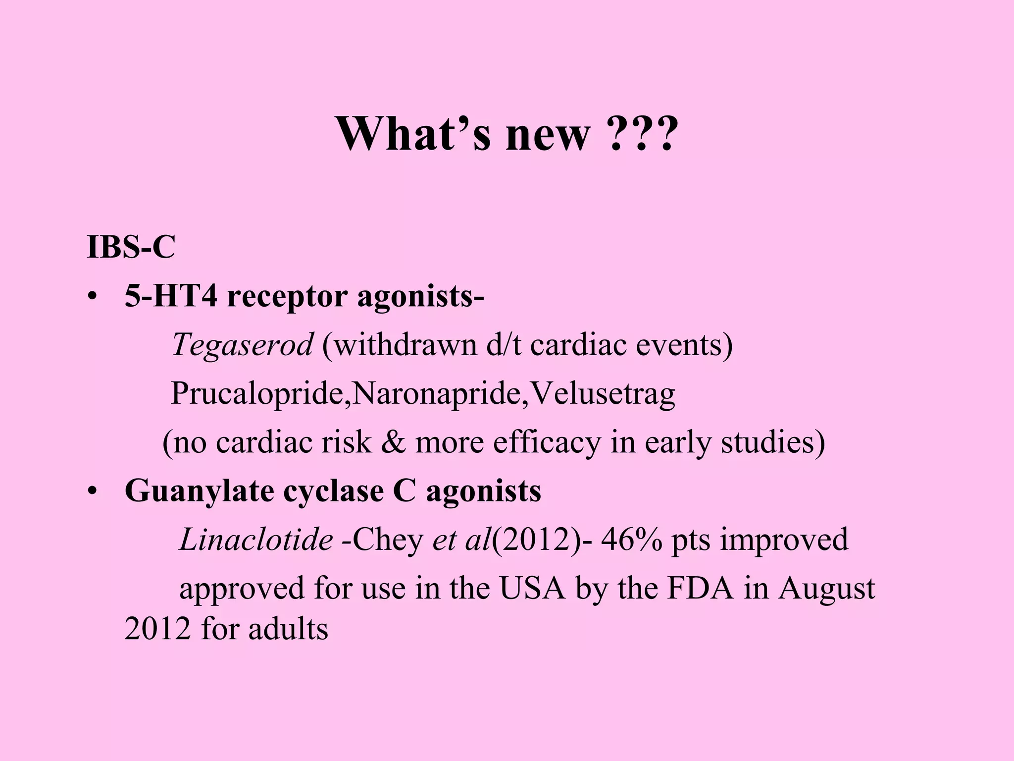 What’s new ???
IBS-C
• 5-HT4 receptor agonists-
Tegaserod (withdrawn d/t cardiac events)
Prucalopride,Naronapride,Velusetrag
(no cardiac risk & more efficacy in early studies)
• Guanylate cyclase C agonists
Linaclotide -Chey et al(2012)- 46% pts improved
approved for use in the USA by the FDA in August
2012 for adults
 