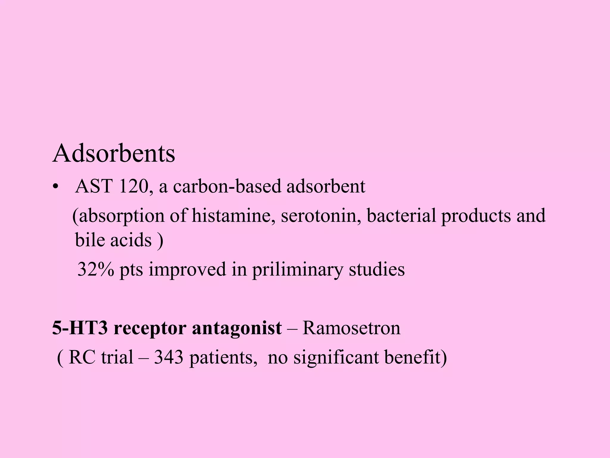 Adsorbents
• AST 120, a carbon-based adsorbent
(absorption of histamine, serotonin, bacterial products and
bile acids )
32% pts improved in priliminary studies
5-HT3 receptor antagonist – Ramosetron
( RC trial – 343 patients, no significant benefit)
 