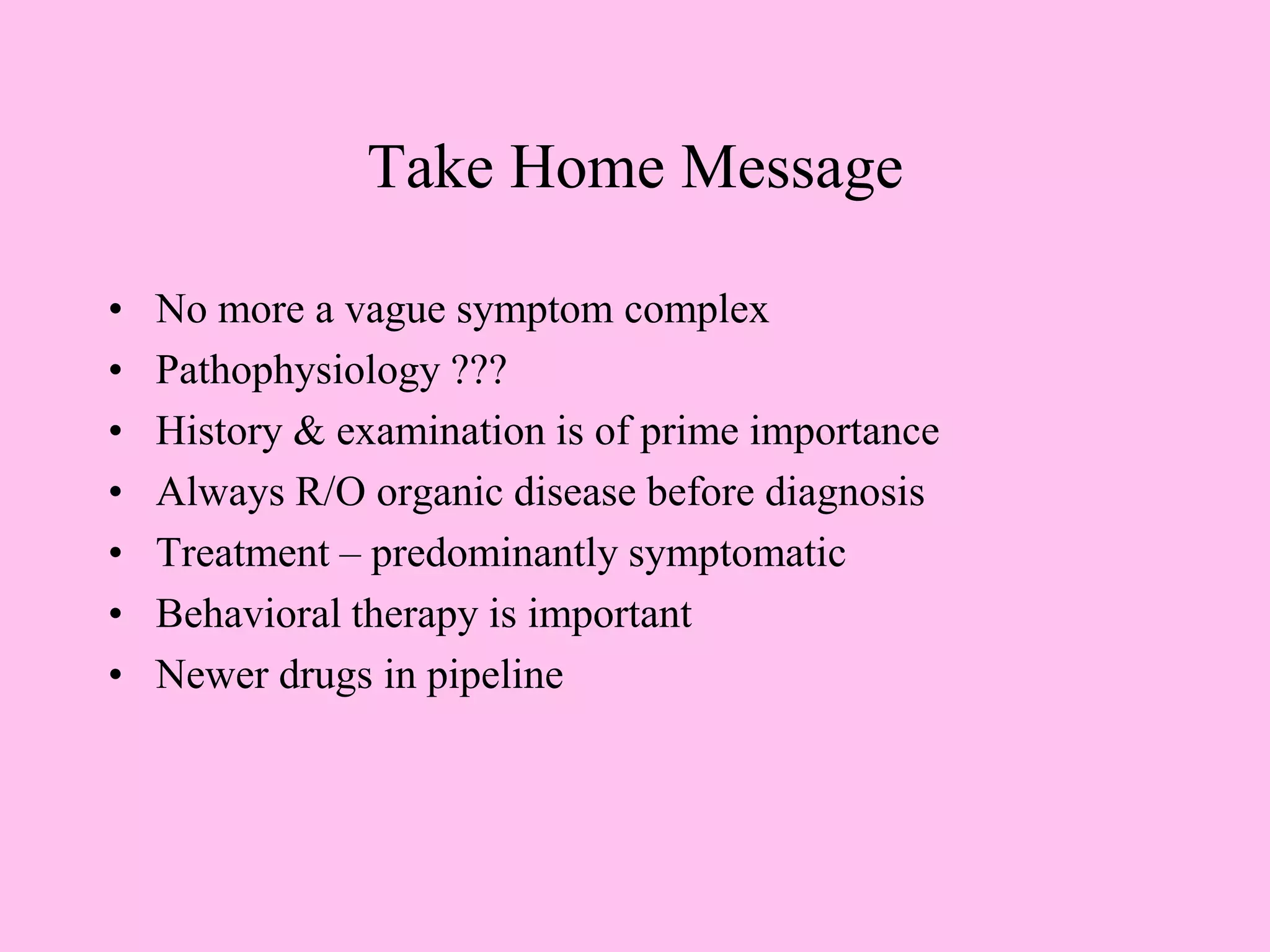 Take Home Message
• No more a vague symptom complex
• Pathophysiology ???
• History & examination is of prime importance
• Always R/O organic disease before diagnosis
• Treatment – predominantly symptomatic
• Behavioral therapy is important
• Newer drugs in pipeline
 