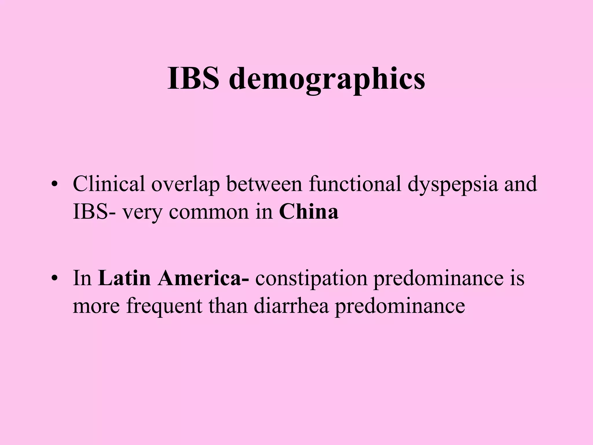 IBS demographics
• Clinical overlap between functional dyspepsia and
IBS- very common in China
• In Latin America- constipation predominance is
more frequent than diarrhea predominance
 