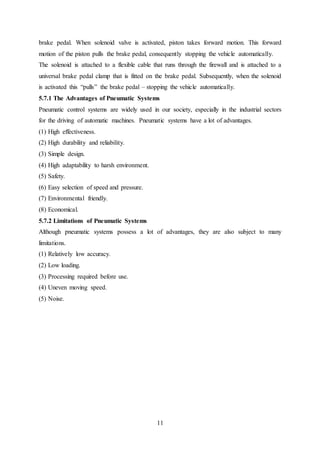 11
brake pedal. When solenoid valve is activated, piston takes forward motion. This forward
motion of the piston pulls the brake pedal, consequently stopping the vehicle automatically.
The solenoid is attached to a flexible cable that runs through the firewall and is attached to a
universal brake pedal clamp that is fitted on the brake pedal. Subsequently, when the solenoid
is activated this “pulls” the brake pedal – stopping the vehicle automatically.
5.7.1 The Advantages of Pneumatic Systems
Pneumatic control systems are widely used in our society, especially in the industrial sectors
for the driving of automatic machines. Pneumatic systems have a lot of advantages.
(1) High effectiveness.
(2) High durability and reliability.
(3) Simple design.
(4) High adaptability to harsh environment.
(5) Safety.
(6) Easy selection of speed and pressure.
(7) Environmental friendly.
(8) Economical.
5.7.2 Limitations of Pneumatic Systems
Although pneumatic systems possess a lot of advantages, they are also subject to many
limitations.
(1) Relatively low accuracy.
(2) Low loading.
(3) Processing required before use.
(4) Uneven moving speed.
(5) Noise.
 