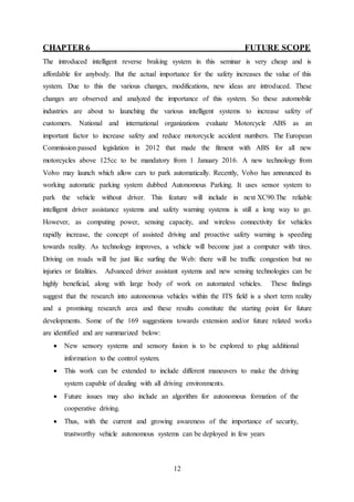 12
CHAPTER 6 FUTURE SCOPE
The introduced intelligent reverse braking system in this seminar is very cheap and is
affordable for anybody. But the actual importance for the safety increases the value of this
system. Due to this the various changes, modifications, new ideas are introduced. These
changes are observed and analyzed the importance of this system. So these automobile
industries are about to launching the various intelligent systems to increase safety of
customers. National and international organizations evaluate Motorcycle ABS as an
important factor to increase safety and reduce motorcycle accident numbers. The European
Commission passed legislation in 2012 that made the fitment with ABS for all new
motorcycles above 125cc to be mandatory from 1 January 2016. A new technology from
Volvo may launch which allow cars to park automatically. Recently, Volvo has announced its
working automatic parking system dubbed Autonomous Parking. It uses sensor system to
park the vehicle without driver. This feature will include in next XC90.The reliable
intelligent driver assistance systems and safety warning systems is still a long way to go.
However, as computing power, sensing capacity, and wireless connectivity for vehicles
rapidly increase, the concept of assisted driving and proactive safety warning is speeding
towards reality. As technology improves, a vehicle will become just a computer with tires.
Driving on roads will be just like surfing the Web: there will be traffic congestion but no
injuries or fatalities. Advanced driver assistant systems and new sensing technologies can be
highly beneficial, along with large body of work on automated vehicles. These findings
suggest that the research into autonomous vehicles within the ITS field is a short term reality
and a promising research area and these results constitute the starting point for future
developments. Some of the 169 suggestions towards extension and/or future related works
are identified and are summarized below:
 New sensory systems and sensory fusion is to be explored to plug additional
information to the control system.
 This work can be extended to include different maneuvers to make the driving
system capable of dealing with all driving environments.
 Future issues may also include an algorithm for autonomous formation of the
cooperative driving.
 Thus, with the current and growing awareness of the importance of security,
trustworthy vehicle autonomous systems can be deployed in few years
 
