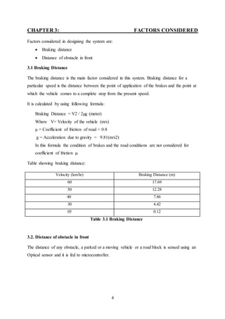 4
CHAPTER 3: FACTORS CONSIDERED
Factors considered in designing the system are:
 Braking distance
 Distance of obstacle in front
3.1 Braking Distance
The braking distance is the main factor considered in this system. Braking distance for a
particular speed is the distance between the point of application of the brakes and the point at
which the vehicle comes to a complete stop from the present speed.
It is calculated by using following formula:
Braking Distance = V2 / 2µg (meter)
Where V= Velocity of the vehicle (m/s)
µ = Coefficient of friction of road = 0.8
g = Acceleration due to gravity = 9.81(m/s2)
In this formula the condition of brakes and the road conditions are not considered for
coefficient of friction µ.
Table showing braking distance:
Table 3.1 Braking Distance
3.2. Distance of obstacle in front
The distance of any obstacle, a parked or a moving vehicle or a road block is sensed using an
Optical sensor and it is fed to microcontroller.
Velocity (km/hr) Braking Distance (m)
60 17.69
50 12.28
40 7.86
30 4.42
05 0.12
 