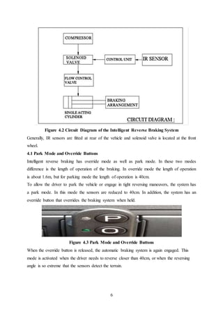 6
Figure 4.2 Circuit Diagram of the Intelligent Reverse Braking System
Generally, IR sensors are fitted at rear of the vehicle and solenoid valve is located at the front
wheel.
4.1 Park Mode and Override Buttons
Intelligent reverse braking has override mode as well as park mode. In these two modes
difference is the length of operation of the braking. In override mode the length of operation
is about 1.6m, but for parking mode the length of operation is 40cm.
To allow the driver to park the vehicle or engage in tight reversing maneuvers, the system has
a park mode. In this mode the sensors are reduced to 40cm. In addition, the system has an
override button that overrides the braking system when held.
Figure 4.3 Park Mode and Override Buttons
When the override button is released, the automatic braking system is again engaged. This
mode is activated when the driver needs to reverse closer than 40cm, or when the reversing
angle is so extreme that the sensors detect the terrain.
 
