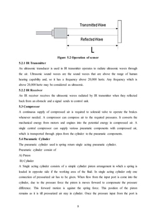 8
Figure 5.2 Operation of sensor
5.2.1 IR Transmitter
An ultrasonic transducer is used in IR transmitter operates to radiate ultrasonic waves through
the air. Ultrasonic sound waves are the sound waves that are above the range of human
hearing capability and, so it has a frequency above 20,000 hertz. Any frequency which is
above 20,000 hertz may be considered as ultrasonic.
5.2.2 IR Receiver
An IR receiver receives the ultrasonic waves radiated by IR transmitter when they reflected
back from an obstacle and a signal sends to control unit.
5.3 Compressor
A continuous supply of compressed air is required to solenoid valve to operate the brakes
whenever needed. A compressor can compress air to the required pressures. It converts the
mechanical energy from motors and engines into the potential energy in compressed air. A
single central compressor can supply various pneumatic components with compressed air,
which is transported through pipes from the cylinder to the pneumatic components.
5.4 Pneumatic Cylinder
The pneumatic cylinder used is spring return single acting pneumatic cylinder.
Pneumatic cylinder consist of
A) Piston
B) Cylinder
A Single acting cylinder consists of a simple cylinder piston arrangement in which a spring is
loaded in opposite side if the working area of the fluid. In single acting cylinder only one
connection of pressurized air has to be given. When flow from the input port is come into the
cylinder, due to the pressure force the piston is moves forward to compensate the pressure
difference. This forward motion is against the spring force. This position of the piston
remains as it is till pressurized air stay in cylinder. Once the pressure input from the port is
 