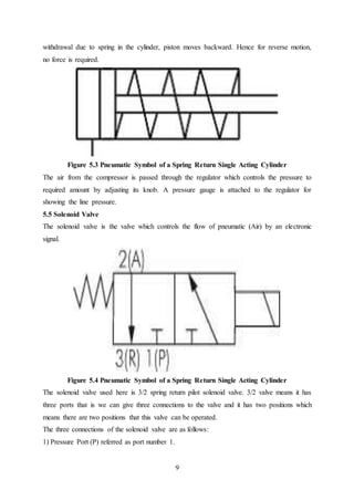 9
withdrawal due to spring in the cylinder, piston moves backward. Hence for reverse motion,
no force is required.
Figure 5.3 Pneumatic Symbol of a Spring Return Single Acting Cylinder
The air from the compressor is passed through the regulator which controls the pressure to
required amount by adjusting its knob. A pressure gauge is attached to the regulator for
showing the line pressure.
5.5 Solenoid Valve
The solenoid valve is the valve which controls the flow of pneumatic (Air) by an electronic
signal.
Figure 5.4 Pneumatic Symbol of a Spring Return Single Acting Cylinder
The solenoid valve used here is 3/2 spring return pilot solenoid valve. 3/2 valve means it has
three ports that is we can give three connections to the valve and it has two positions which
means there are two positions that this valve can be operated.
The three connections of the solenoid valve are as follows:
1) Pressure Port (P) referred as port number 1.
 