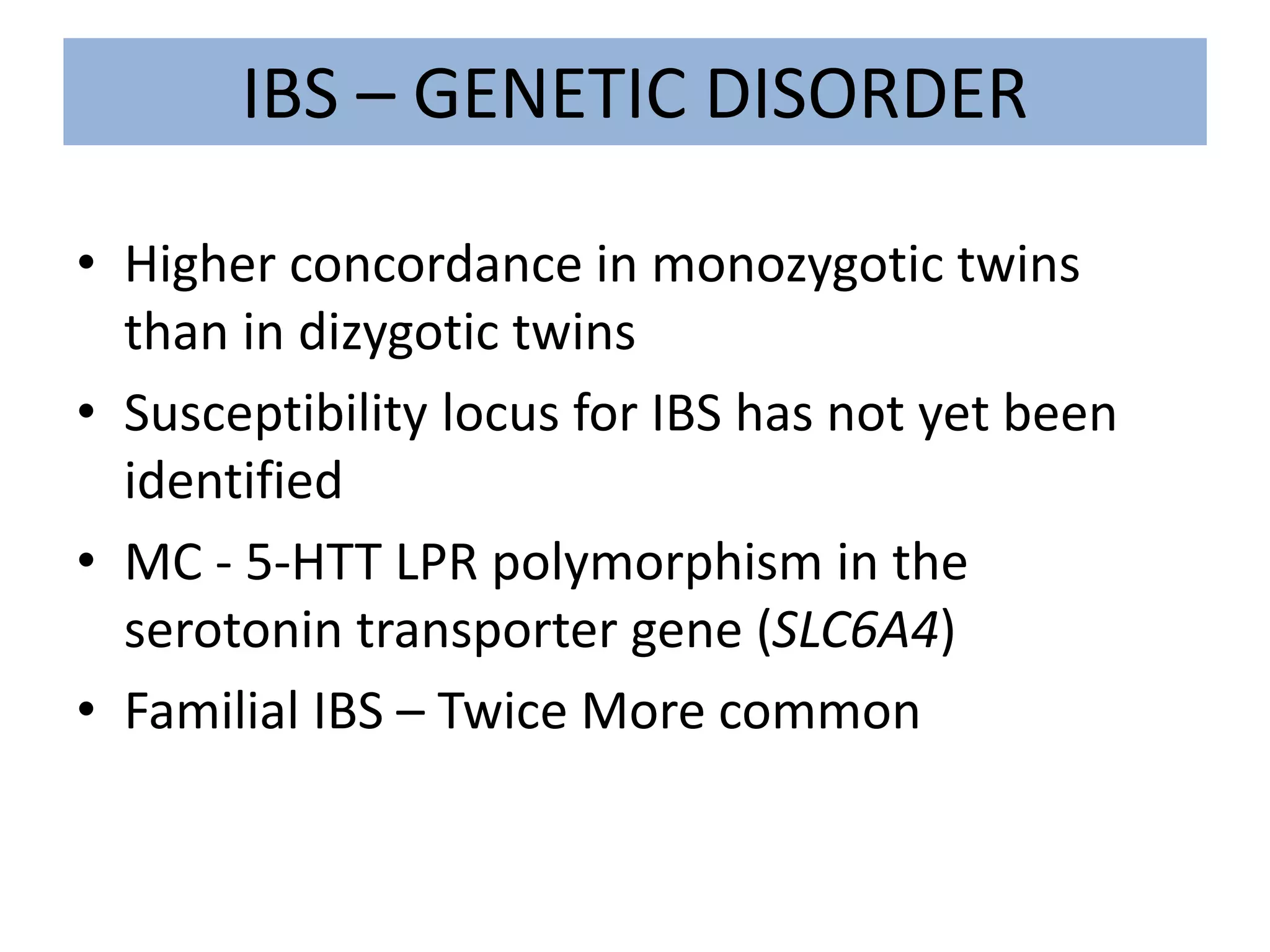 IBS – GENETIC DISORDER
• Higher concordance in monozygotic twins
than in dizygotic twins
• Susceptibility locus for IBS has not yet been
identified
• MC - 5-HTT LPR polymorphism in the
serotonin transporter gene (SLC6A4)
• Familial IBS – Twice More common
 