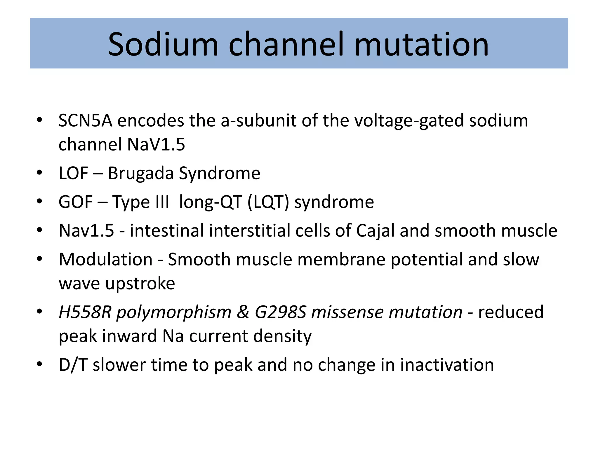 Sodium channel mutation
• SCN5A encodes the a-subunit of the voltage-gated sodium
channel NaV1.5
• LOF – Brugada Syndrome
• GOF – Type III long-QT (LQT) syndrome
• Nav1.5 - intestinal interstitial cells of Cajal and smooth muscle
• Modulation - Smooth muscle membrane potential and slow
wave upstroke
• H558R polymorphism & G298S missense mutation - reduced
peak inward Na current density
• D/T slower time to peak and no change in inactivation
 