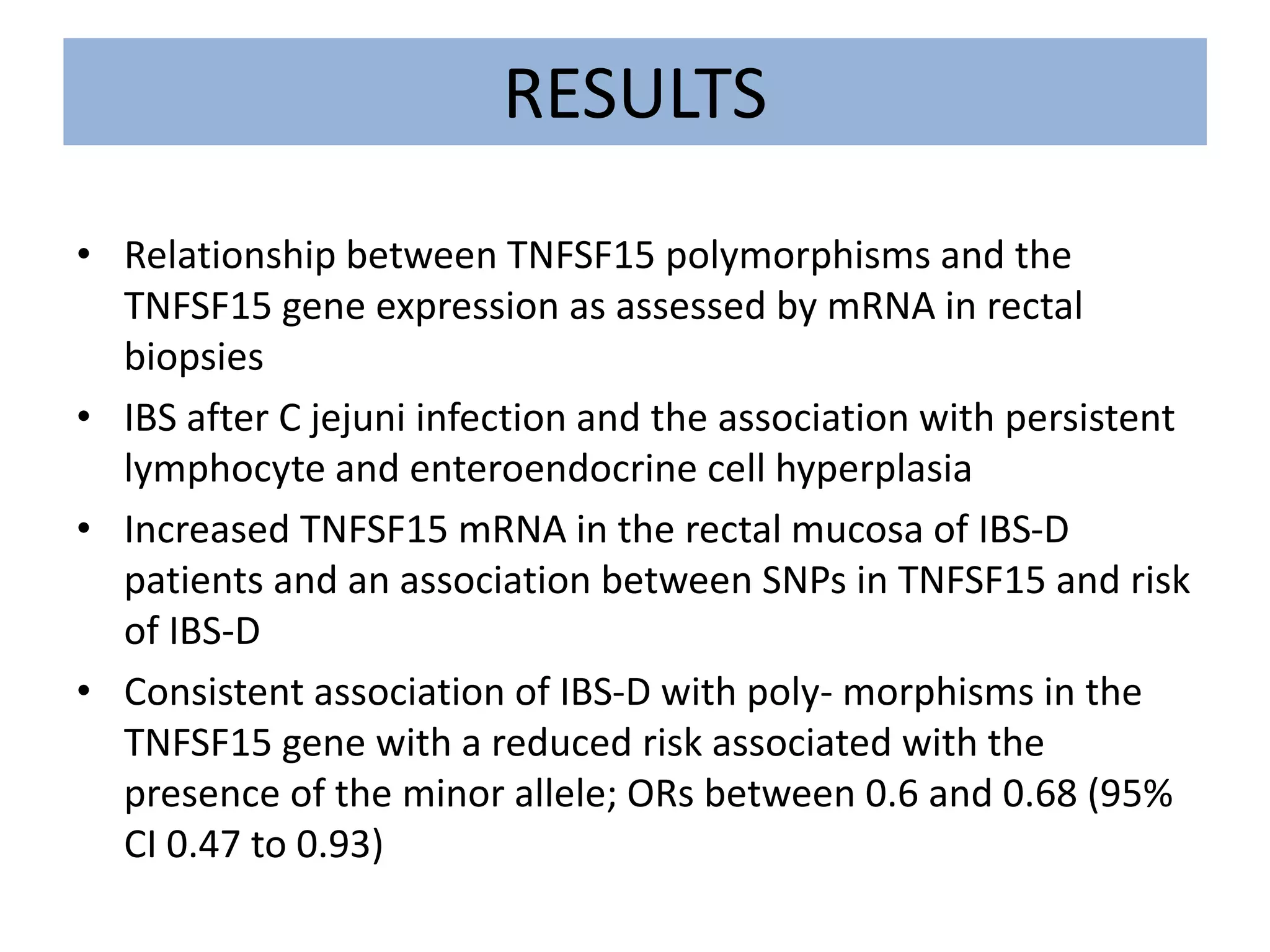 RESULTS
• Relationship between TNFSF15 polymorphisms and the
TNFSF15 gene expression as assessed by mRNA in rectal
biopsies
• IBS after C jejuni infection and the association with persistent
lymphocyte and enteroendocrine cell hyperplasia
• Increased TNFSF15 mRNA in the rectal mucosa of IBS-D
patients and an association between SNPs in TNFSF15 and risk
of IBS-D
• Consistent association of IBS-D with poly- morphisms in the
TNFSF15 gene with a reduced risk associated with the
presence of the minor allele; ORs between 0.6 and 0.68 (95%
CI 0.47 to 0.93)
 