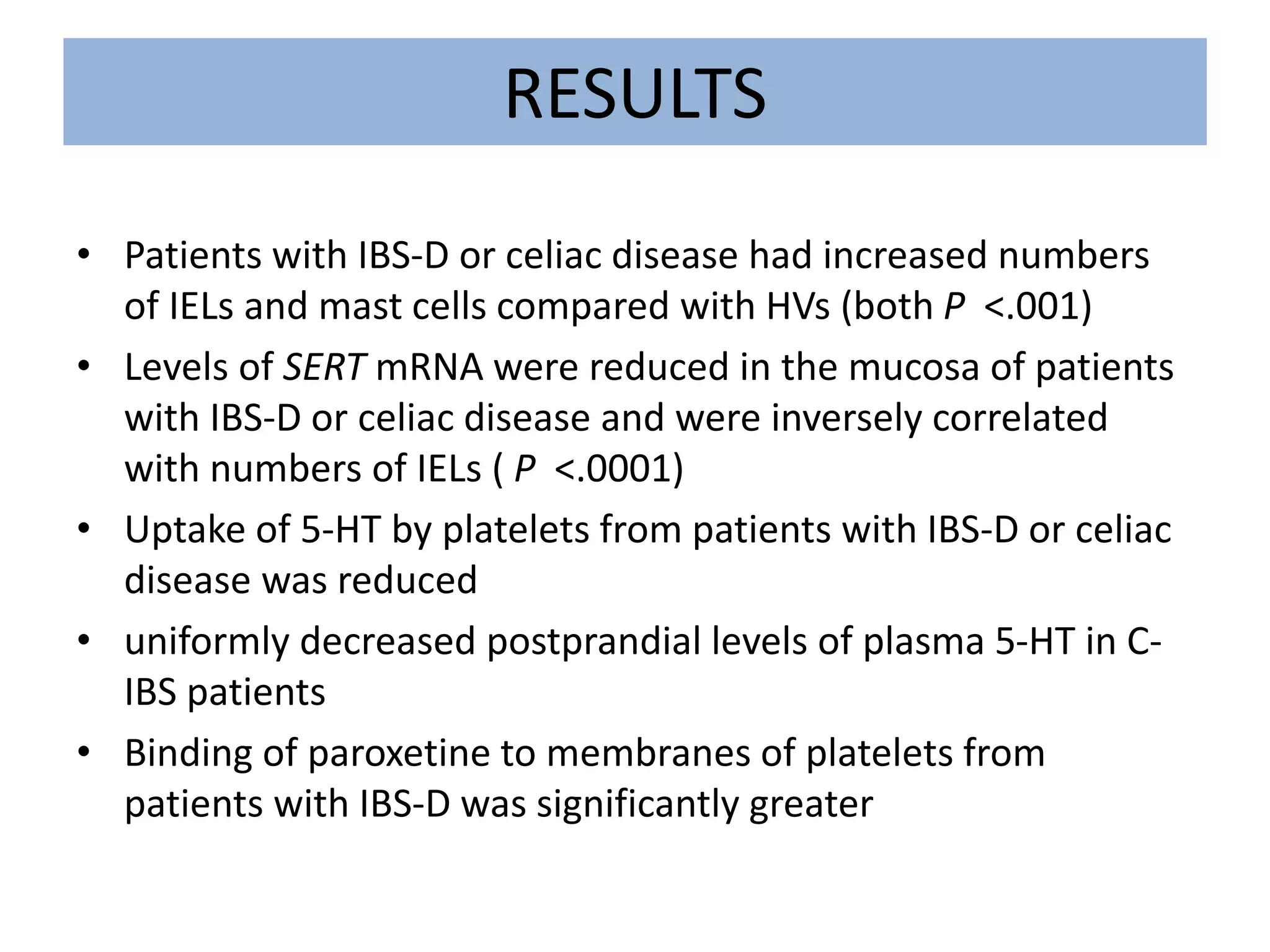RESULTS
• Patients with IBS-D or celiac disease had increased numbers
of IELs and mast cells compared with HVs (both P <.001)
• Levels of SERT mRNA were reduced in the mucosa of patients
with IBS-D or celiac disease and were inversely correlated
with numbers of IELs ( P <.0001)
• Uptake of 5-HT by platelets from patients with IBS-D or celiac
disease was reduced
• uniformly decreased postprandial levels of plasma 5-HT in C-
IBS patients
• Binding of paroxetine to membranes of platelets from
patients with IBS-D was significantly greater
 