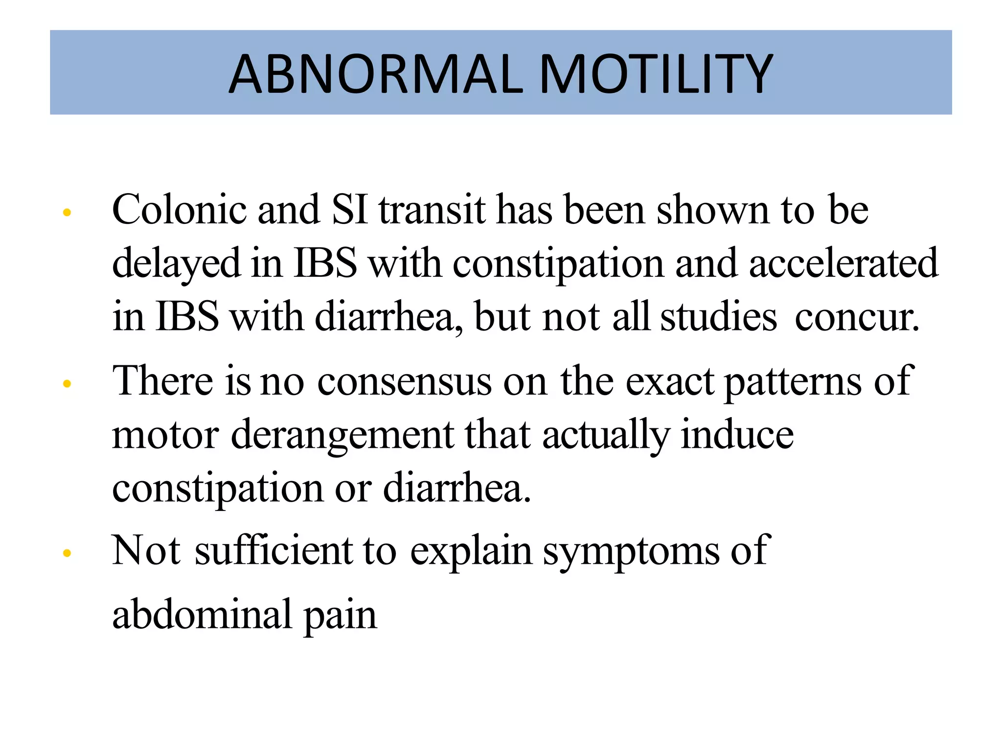 ABNORMAL MOTILITY
• Colonic and SI transit has been shown to be
delayed in IBS with constipation and accelerated
in IBS with diarrhea, but not all studies concur.
• There is no consensus on the exact patterns of
motor derangement that actually induce
constipation or diarrhea.
• Not sufficient to explain symptoms of
abdominal pain
 