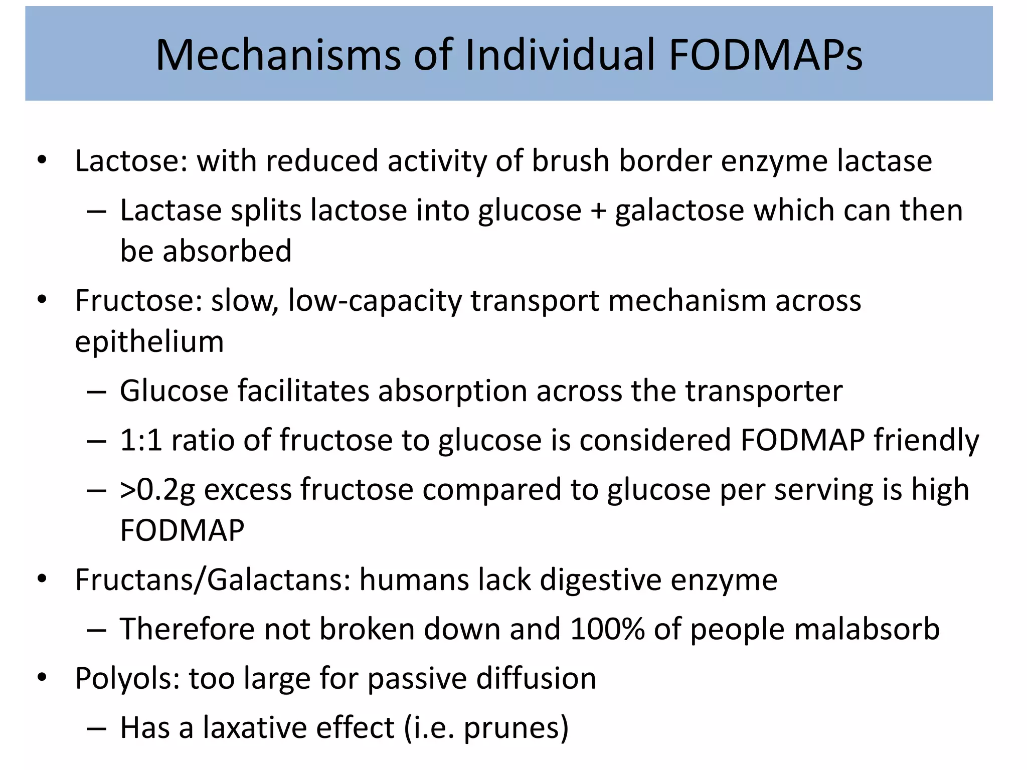 Mechanisms of Individual FODMAPs
• Lactose: with reduced activity of brush border enzyme lactase
– Lactase splits lactose into glucose + galactose which can then
be absorbed
• Fructose: slow, low-capacity transport mechanism across
epithelium
– Glucose facilitates absorption across the transporter
– 1:1 ratio of fructose to glucose is considered FODMAP friendly
– >0.2g excess fructose compared to glucose per serving is high
FODMAP
• Fructans/Galactans: humans lack digestive enzyme
– Therefore not broken down and 100% of people malabsorb
• Polyols: too large for passive diffusion
– Has a laxative effect (i.e. prunes)
 
