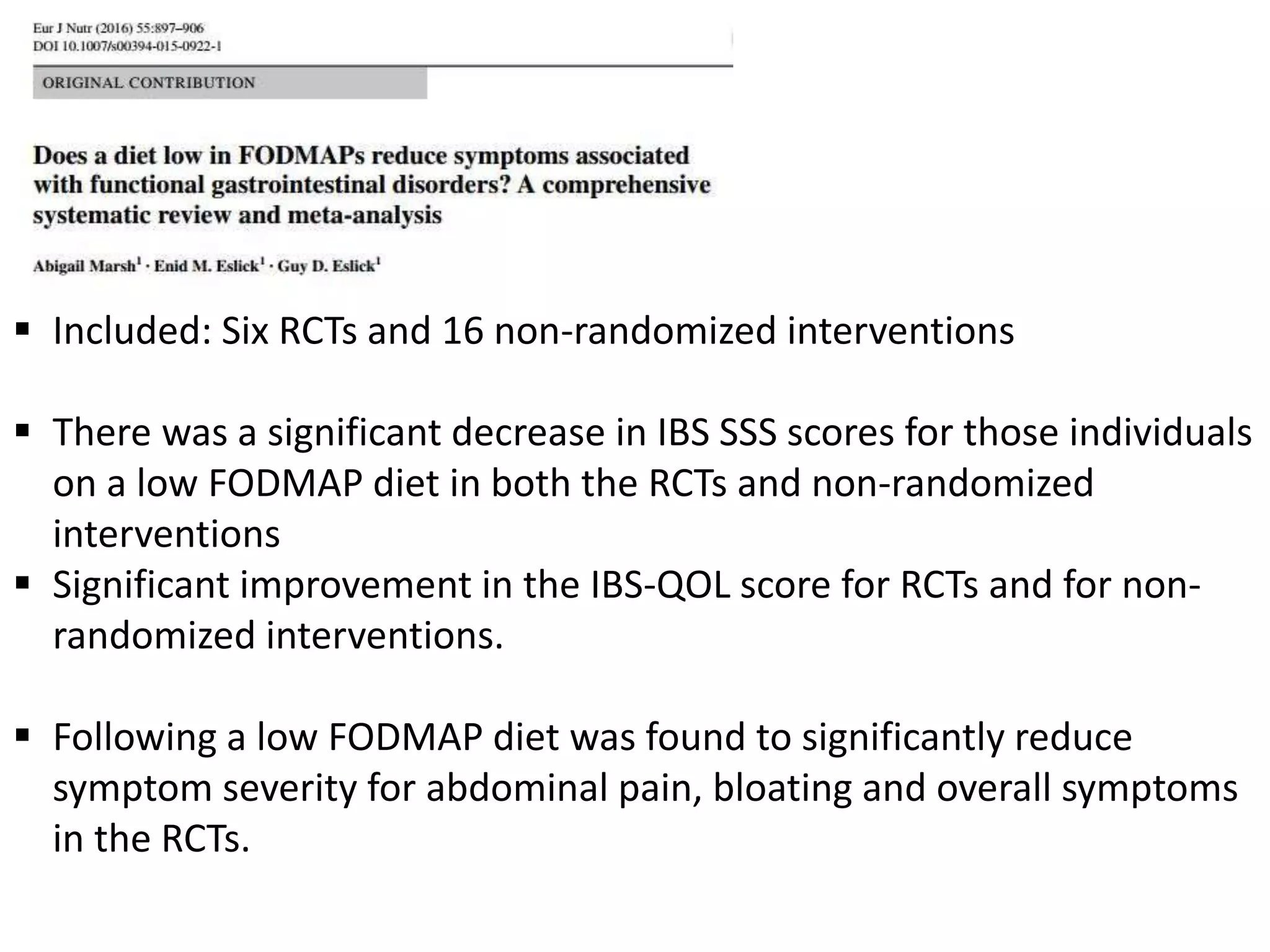  Included: Six RCTs and 16 non-randomized interventions
 There was a significant decrease in IBS SSS scores for those individuals
on a low FODMAP diet in both the RCTs and non-randomized
interventions
 Significant improvement in the IBS-QOL score for RCTs and for non-
randomized interventions.
 Following a low FODMAP diet was found to significantly reduce
symptom severity for abdominal pain, bloating and overall symptoms
in the RCTs.
 
