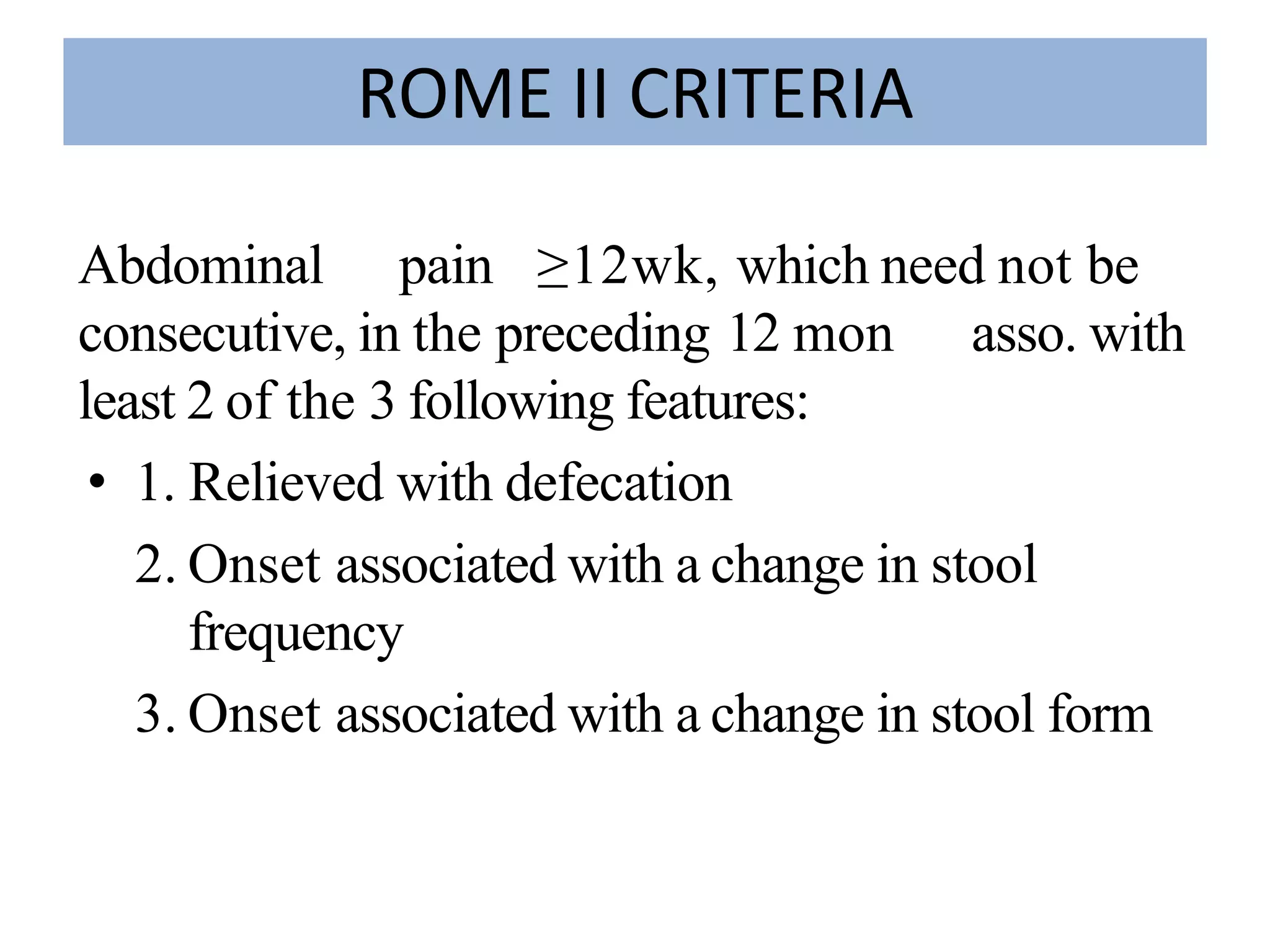 ROME II CRITERIA
Abdominal pain ≥12wk, which need not be
consecutive, in the preceding 12 mon asso. with
least 2 of the 3 following features:
• 1. Relieved with defecation
2. Onset associated with a change in stool
frequency
3. Onset associated with a change in stool formin
stool form
 