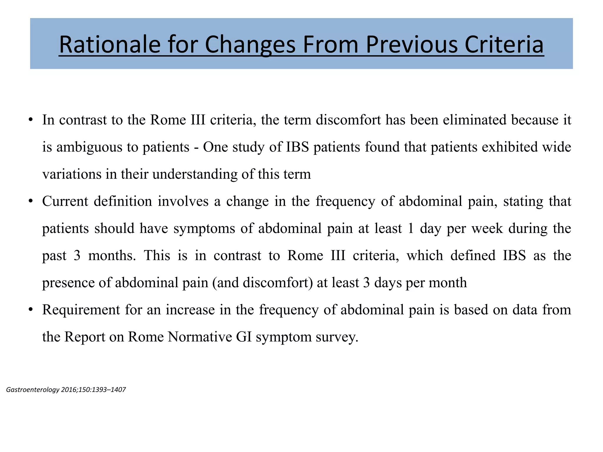 Gastroenterology 2016;150:1393–1407
• In contrast to the Rome III criteria, the term discomfort has been eliminated because it
is ambiguous to patients - One study of IBS patients found that patients exhibited wide
variations in their understanding of this term
• Current definition involves a change in the frequency of abdominal pain, stating that
patients should have symptoms of abdominal pain at least 1 day per week during the
past 3 months. This is in contrast to Rome III criteria, which defined IBS as the
presence of abdominal pain (and discomfort) at least 3 days per month
• Requirement for an increase in the frequency of abdominal pain is based on data from
the Report on Rome Normative GI symptom survey.
Rationale for Changes From Previous Criteria
 