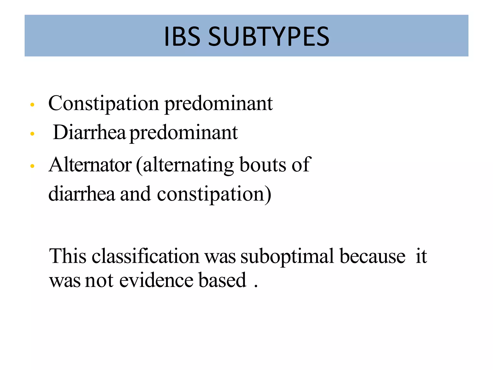 IBS SUBTYPES
• Constipation predominant
• Diarrheapredominant
• Alternator (alternating bouts of
diarrhea and constipation)
This classification was suboptimal because it
was not evidence based .
 