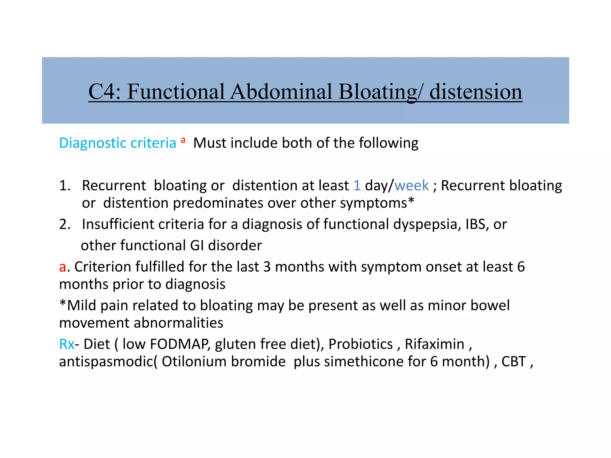 C4: Functional Abdominal Bloating/ distension
Diagnostic criteria a Must include both of the following
1. Recurrent bloating or distention at least 1 day/week ; Recurrent bloating
or distention predominates over other symptoms*
2. Insufficient criteria for a diagnosis of functional dyspepsia, IBS, or
other functional GI disorder
a. Criterion fulfilled for the last 3 months with symptom onset at least 6
months prior to diagnosis
*Mild pain related to bloating may be present as well as minor bowel
movement abnormalities
Rx- Diet ( low FODMAP, gluten free diet), Probiotics , Rifaximin ,
antispasmodic( Otilonium bromide plus simethicone for 6 month) , CBT ,
 