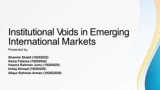 Institutional Voids in Emerging
International Markets
Presented by :
Shamim Shakil (19202022)
Kaniz Fatema (19202024)
Hazera Rahman Jumu (19202025)
Imtiaj Ahmed (19202029)
Atiqur Rahman Arman (192022030)
 