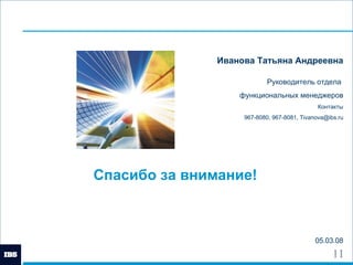 Спасибо за внимание! 05.03.08 Иванова Татьяна Андреевна Руководитель отдела  функциональных менеджеров Контакты 967-8080, 967-8081,  [email_address] 