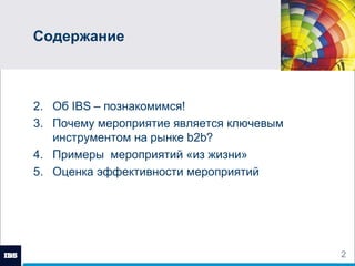 Содержание Об  IBS  – познакомимся! Почему мероприятие является ключевым инструментом на рынке  b2b ? Примеры  мероприятий «из жизни» Оценка эффективности мероприятий 