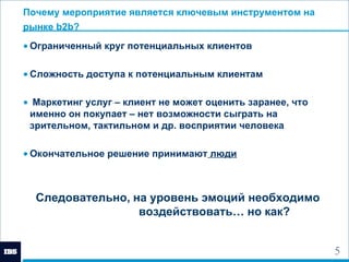 Почему мероприятие является ключевым инструментом на рынке  b2b ?   Ограниченный круг потенциальных клиентов  Сложность доступа к потенциальным клиентам Маркетинг услуг – клиент не может оценить заранее, что именно он покупает – нет возможности сыграть на зрительном, тактильном и др. восприятии человека Окончательное решение принимают  люди Следовательно, на уровень эмоций необходимо  воздействовать… но как? 