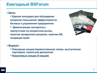 Ежегодный  BSForum   Цель:  Единая площадка для обсуждения  вопросов повышения эффективности  бизнеса и управления предприятия Демонстрация экспертизы,  присутствие на конкретном рынке,  наличие  конкретного решения, наличие  SS ,  генерация  leads Формат: Пленарная секция (приветственное слово, выступление партнеров, панельная дискуссия) Отраслевые секции (5 секций) 