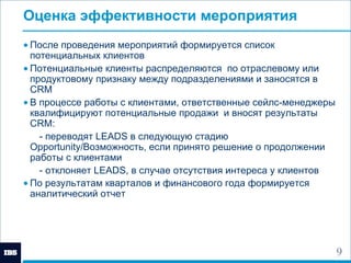 Оценка эффективности мероприятия После проведения мероприятий формируется список потенциальных клиентов Потенциальные клиенты распределяются  по отраслевому или продуктовому признаку между подразделениями и заносятся в  CRM В процессе работы с клиентами, ответственные сейлс-менеджеры квалифицируют потенциальные продажи  и вносят результаты  CRM : - переводят  LEADS  в следующую стадию  Opportunity/ Возможность,   если принято решение о продолжении работы с клиентами - отклоняет  LEADS , в случае отсутствия интереса у клиентов  По результатам кварталов и финансового года формируется аналитический отчет   