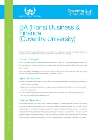 BA (Hons) Business &
                                                       Finance
ibs.ac.mu




                                                       (Coventry University)
•
Email: enquiries@ibs.ac.mu




                                                       The core theme throughout this degree is to provide you with sound financial knowledge, placed in a
                                                       business context while also allowing you to specialise in areas such as marketing.


                                                       Career Prospect
                                                       Upon completion you will be well placed for a wide variety of careers as a financial manager in business and
                                                       the financial sector. Your general business knowledge and specialist knowledge in fields like marketing will
                                                       be enhanced.

                                                       With the academic knowledge you will acquire on the course and the option of a year out in an industry
                                                       setting, you be well prepared to start a career in business or finance.
• Te l : + 2 3 0 4 6 4 1 2 8 1 •




                                                       Special Features
                                                       • Guest lectures will deliver sessions with students in commercial awareness, employability and working in 	
                                                         the accountancy profession
                                                       • Opportunities to undertake relevant work experience involving business and finance functions in private 	
                                                         and public organizations.
                                                       • Access to teaching staff who have relevant professional qualifications and commercial backgrounds, 	
                                                         who bring this experience into their teaching
M i n d s p a c e , 4 5 C y b e r c i t y, E b e n e




                                                       Course Structure
                                                       During your first year you will study the foundation subjects of business and finance including business
                                                       accounting, business organisations and marketing as well as modules to develop your numeracy and IT
                                                       skills. This theme continues in the second year with a greater emphasis on finance, business management
                                                       and applied marketing. Research skills are also developed in this year in preparation for a final year research
                                                       project on a topic of your own choosing. In the final year of study, a wide range of optional modules in finance
                                                       and business are available enabling you to choose a specialist path you may wish to follow in your career.
 