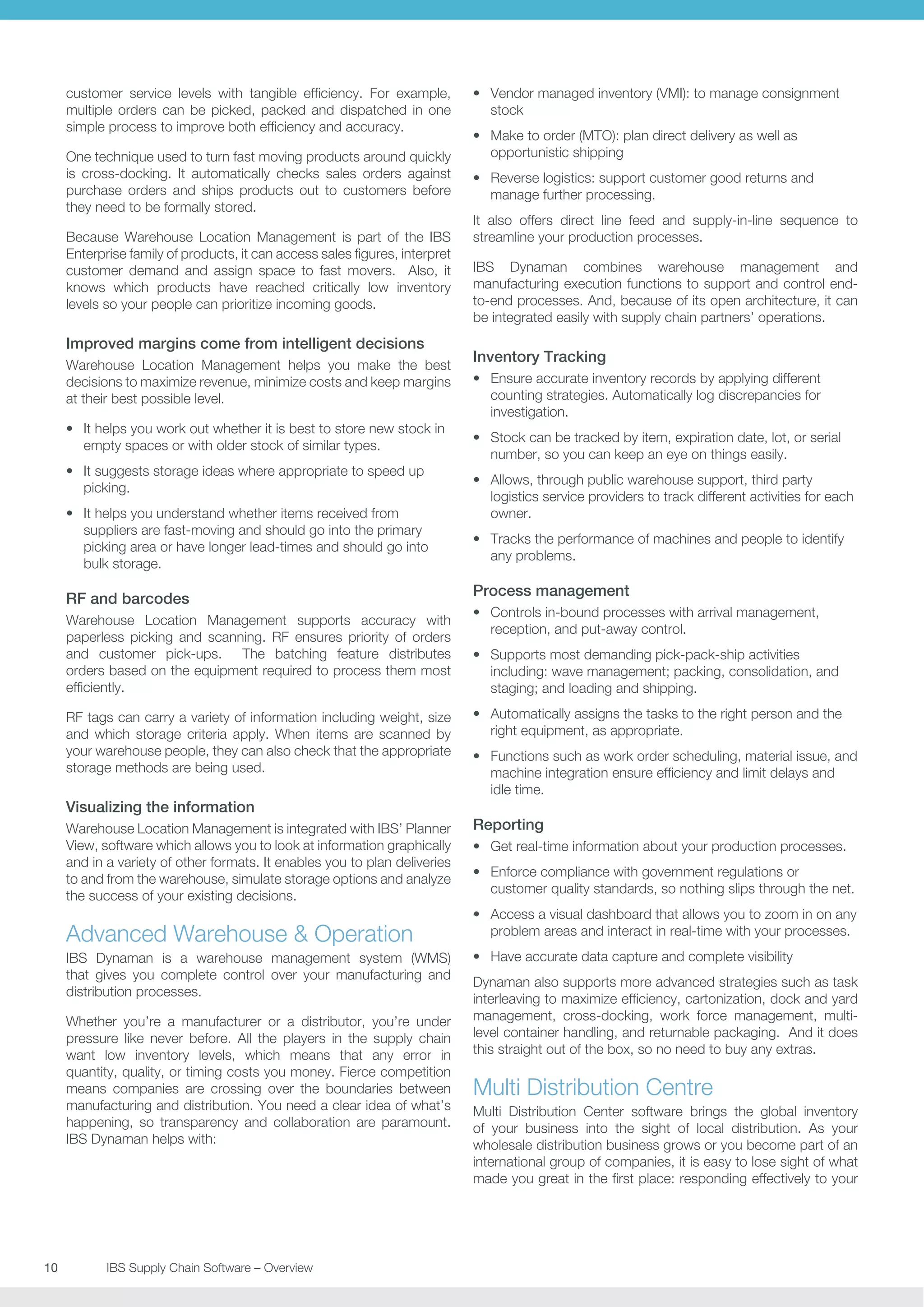 customer service levels with tangible efficiency. For example,
multiple orders can be picked, packed and dispatched in one
simple process to improve both efficiency and accuracy.
One technique used to turn fast moving products around quickly
is cross-docking. It automatically checks sales orders against
purchase orders and ships products out to customers before
they need to be formally stored.
Because Warehouse Location Management is part of the IBS
Enterprise family of products, it can access sales figures, interpret
customer demand and assign space to fast movers. Also, it
knows which products have reached critically low inventory
levels so your people can prioritize incoming goods.

Improved margins come from intelligent decisions
Warehouse Location Management helps you make the best
decisions to maximize revenue, minimize costs and keep margins
at their best possible level.
•	 It helps you work out whether it is best to store new stock in
empty spaces or with older stock of similar types.
•	 It suggests storage ideas where appropriate to speed up
picking.
•	 It helps you understand whether items received from
suppliers are fast-moving and should go into the primary
picking area or have longer lead-times and should go into
bulk storage.

RF and barcodes
Warehouse Location Management supports accuracy with
paperless picking and scanning. RF ensures priority of orders
and customer pick-ups. The batching feature distributes
orders based on the equipment required to process them most
efficiently.
RF tags can carry a variety of information including weight, size
and which storage criteria apply. When items are scanned by
your warehouse people, they can also check that the appropriate
storage methods are being used.

Visualizing the information
Warehouse Location Management is integrated with IBS’ Planner
View, software which allows you to look at information graphically
and in a variety of other formats. It enables you to plan deliveries
to and from the warehouse, simulate storage options and analyze
the success of your existing decisions.

Advanced Warehouse  Operation
IBS Dynaman is a warehouse management system (WMS)
that gives you complete control over your manufacturing and
distribution processes.
Whether you’re a manufacturer or a distributor, you’re under
pressure like never before. All the players in the supply chain
want low inventory levels, which means that any error in
quantity, quality, or timing costs you money. Fierce competition
means companies are crossing over the boundaries between
manufacturing and distribution. You need a clear idea of what’s
happening, so transparency and collaboration are paramount.
IBS Dynaman helps with:

10	
	

IBS Supply Chain Software – Overview

•	 Vendor managed inventory (VMI): to manage consignment
stock
•	 Make to order (MTO): plan direct delivery as well as
opportunistic shipping
•	 Reverse logistics: support customer good returns and
manage further processing.
It also offers direct line feed and supply-in-line sequence to
streamline your production processes.
IBS Dynaman combines warehouse management and
manufacturing execution functions to support and control endto-end processes. And, because of its open architecture, it can
be integrated easily with supply chain partners’ operations.

Inventory Tracking
•	 Ensure accurate inventory records by applying different
counting strategies. Automatically log discrepancies for
investigation.
•	 Stock can be tracked by item, expiration date, lot, or serial
number, so you can keep an eye on things easily.
•	 Allows, through public warehouse support, third party
logistics service providers to track different activities for each
owner.
•	 Tracks the performance of machines and people to identify
any problems.

Process management
•	 Controls in-bound processes with arrival management,
reception, and put-away control.
•	 Supports most demanding pick-pack-ship activities
including: wave management; packing, consolidation, and
staging; and loading and shipping.
•	 Automatically assigns the tasks to the right person and the
right equipment, as appropriate.
•	 Functions such as work order scheduling, material issue, and
machine integration ensure efficiency and limit delays and
idle time.

Reporting
•	 Get real-time information about your production processes.
•	 Enforce compliance with government regulations or
customer quality standards, so nothing slips through the net.
•	 Access a visual dashboard that allows you to zoom in on any
problem areas and interact in real-time with your processes.
•	 Have accurate data capture and complete visibility
Dynaman also supports more advanced strategies such as task
interleaving to maximize efficiency, cartonization, dock and yard
management, cross-docking, work force management, multilevel container handling, and returnable packaging. And it does
this straight out of the box, so no need to buy any extras.

Multi Distribution Centre
Multi Distribution Center software brings the global inventory
of your business into the sight of local distribution. As your
wholesale distribution business grows or you become part of an
international group of companies, it is easy to lose sight of what
made you great in the first place: responding effectively to your

 