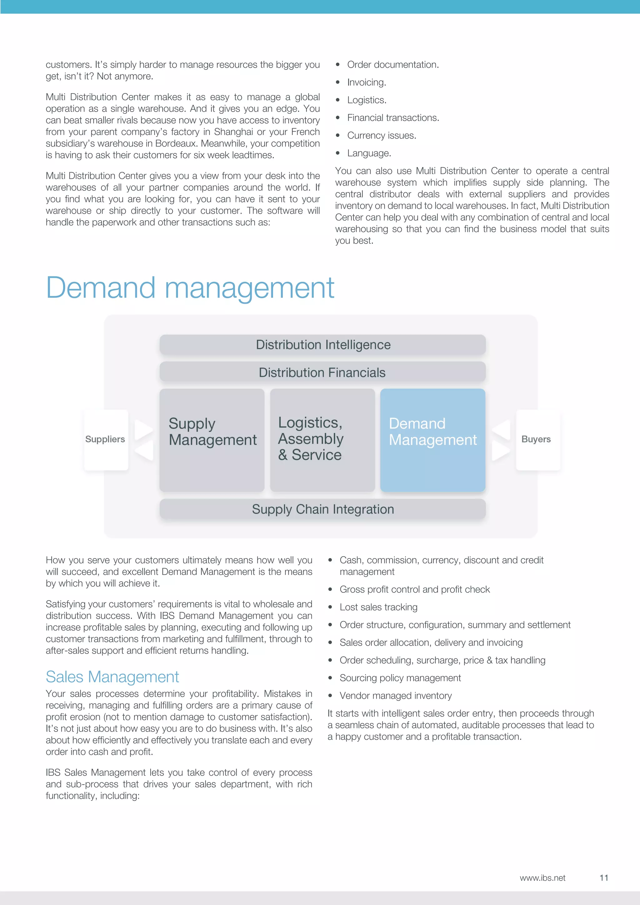 customers. It’s simply harder to manage resources the bigger you
get, isn’t it? Not anymore.

•	 Order documentation.

Multi Distribution Center makes it as easy to manage a global
operation as a single warehouse. And it gives you an edge. You
can beat smaller rivals because now you have access to inventory
from your parent company’s factory in Shanghai or your French
subsidiary’s warehouse in Bordeaux. Meanwhile, your competition
is having to ask their customers for six week leadtimes.

•	 Logistics.

•	 Invoicing.
•	 Financial transactions.
•	 Currency issues.
•	 Language.
You can also use Multi Distribution Center to operate a central
warehouse system which implifies supply side planning. The
central distributor deals with external suppliers and provides
inventory on demand to local warehouses. In fact, Multi Distribution
Center can help you deal with any combination of central and local
warehousing so that you can find the business model that suits
you best.

Multi Distribution Center gives you a view from your desk into the
warehouses of all your partner companies around the world. If
you find what you are looking for, you can have it sent to your
warehouse or ship directly to your customer. The software will
handle the paperwork and other transactions such as:

Demand management

How you serve your customers ultimately means how well you
will succeed, and excellent Demand Management is the means
by which you will achieve it.

•	 Cash, commission, currency, discount and credit
management

Satisfying your customers’ requirements is vital to wholesale and
distribution success. With IBS Demand Management you can
increase profitable sales by planning, executing and following up
customer transactions from marketing and fulfillment, through to
after-sales support and efficient returns handling.

•	 Lost sales tracking

Sales Management
Your sales processes determine your profitability. Mistakes in
receiving, managing and fulfilling orders are a primary cause of
profit erosion (not to mention damage to customer satisfaction).
It’s not just about how easy you are to do business with. It’s also
about how efficiently and effectively you translate each and every
order into cash and profit.

•	 Gross profit control and profit check
•	 Order structure, configuration, summary and settlement
•	 Sales order allocation, delivery and invoicing
•	 Order scheduling, surcharge, price  tax handling
•	 Sourcing policy management
•	 Vendor managed inventory
It starts with intelligent sales order entry, then proceeds through
a seamless chain of automated, auditable processes that lead to
a happy customer and a profitable transaction.

IBS Sales Management lets you take control of every process
and sub-process that drives your sales department, with rich
functionality, including:

www.ibs.net

11

 