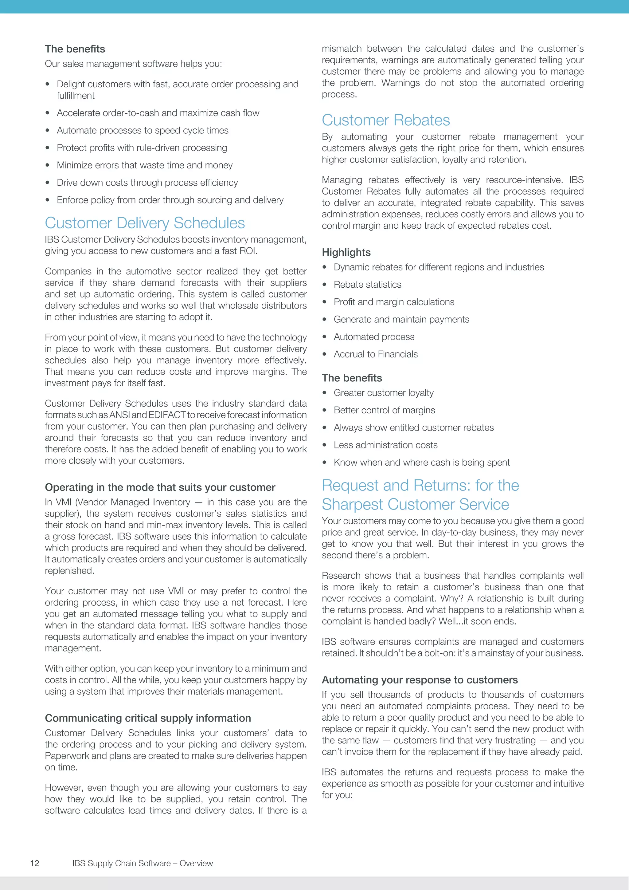 The benefits
Our sales management software helps you:
•	 Delight customers with fast, accurate order processing and
fulfillment
•	 Accelerate order-to-cash and maximize cash flow
•	 Automate processes to speed cycle times
•	 Protect profits with rule-driven processing
•	 Minimize errors that waste time and money

mismatch between the calculated dates and the customer’s
requirements, warnings are automatically generated telling your
customer there may be problems and allowing you to manage
the problem. Warnings do not stop the automated ordering
process.

Customer Rebates
By automating your customer rebate management your
customers always gets the right price for them, which ensures
higher customer satisfaction, loyalty and retention.

Customer Delivery Schedules

Managing rebates effectively is very resource-intensive. IBS
Customer Rebates fully automates all the processes required
to deliver an accurate, integrated rebate capability. This saves
administration expenses, reduces costly errors and allows you to
control margin and keep track of expected rebates cost.

IBS Customer Delivery Schedules boosts inventory management,
giving you access to new customers and a fast ROI.

Highlights

•	 Drive down costs through process efficiency
•	 Enforce policy from order through sourcing and delivery

Companies in the automotive sector realized they get better
service if they share demand forecasts with their suppliers
and set up automatic ordering. This system is called customer
delivery schedules and works so well that wholesale distributors
in other industries are starting to adopt it.

•	 Dynamic rebates for different regions and industries

From your point of view, it means you need to have the technology
in place to work with these customers. But customer delivery
schedules also help you manage inventory more effectively.
That means you can reduce costs and improve margins. The
investment pays for itself fast.

•	 Automated process

Customer Delivery Schedules uses the industry standard data
formats such as ANSI and EDIFACT to receive forecast information
from your customer. You can then plan purchasing and delivery
around their forecasts so that you can reduce inventory and
therefore costs. It has the added benefit of enabling you to work
more closely with your customers.

Operating in the mode that suits your customer
In VMI (Vendor Managed Inventory — in this case you are the
supplier), the system receives customer’s sales statistics and
their stock on hand and min-max inventory levels. This is called
a gross forecast. IBS software uses this information to calculate
which products are required and when they should be delivered.
It automatically creates orders and your customer is automatically
replenished.
Your customer may not use VMI or may prefer to control the
ordering process, in which case they use a net forecast. Here
you get an automated message telling you what to supply and
when in the standard data format. IBS software handles those
requests automatically and enables the impact on your inventory
management.
With either option, you can keep your inventory to a minimum and
costs in control. All the while, you keep your customers happy by
using a system that improves their materials management.

Communicating critical supply information
Customer Delivery Schedules links your customers’ data to
the ordering process and to your picking and delivery system.
Paperwork and plans are created to make sure deliveries happen
on time.
However, even though you are allowing your customers to say
how they would like to be supplied, you retain control. The
software calculates lead times and delivery dates. If there is a

12	
	

IBS Supply Chain Software – Overview

•	 Rebate statistics
•	 Profit and margin calculations
•	 Generate and maintain payments
•	 Accrual to Financials

The benefits
•	 Greater customer loyalty
•	 Better control of margins
•	 Always show entitled customer rebates
•	 Less administration costs
•	 Know when and where cash is being spent

Request and Returns: for the
Sharpest Customer Service
Your customers may come to you because you give them a good
price and great service. In day-to-day business, they may never
get to know you that well. But their interest in you grows the
second there’s a problem.
Research shows that a business that handles complaints well
is more likely to retain a customer’s business than one that
never receives a complaint. Why? A relationship is built during
the returns process. And what happens to a relationship when a
complaint is handled badly? Well...it soon ends.
IBS software ensures complaints are managed and customers
retained. It shouldn’t be a bolt-on: it’s a mainstay of your business.

Automating your response to customers
If you sell thousands of products to thousands of customers
you need an automated complaints process. They need to be
able to return a poor quality product and you need to be able to
replace or repair it quickly. You can’t send the new product with
the same flaw — customers find that very frustrating — and you
can’t invoice them for the replacement if they have already paid.
IBS automates the returns and requests process to make the
experience as smooth as possible for your customer and intuitive
for you:

 