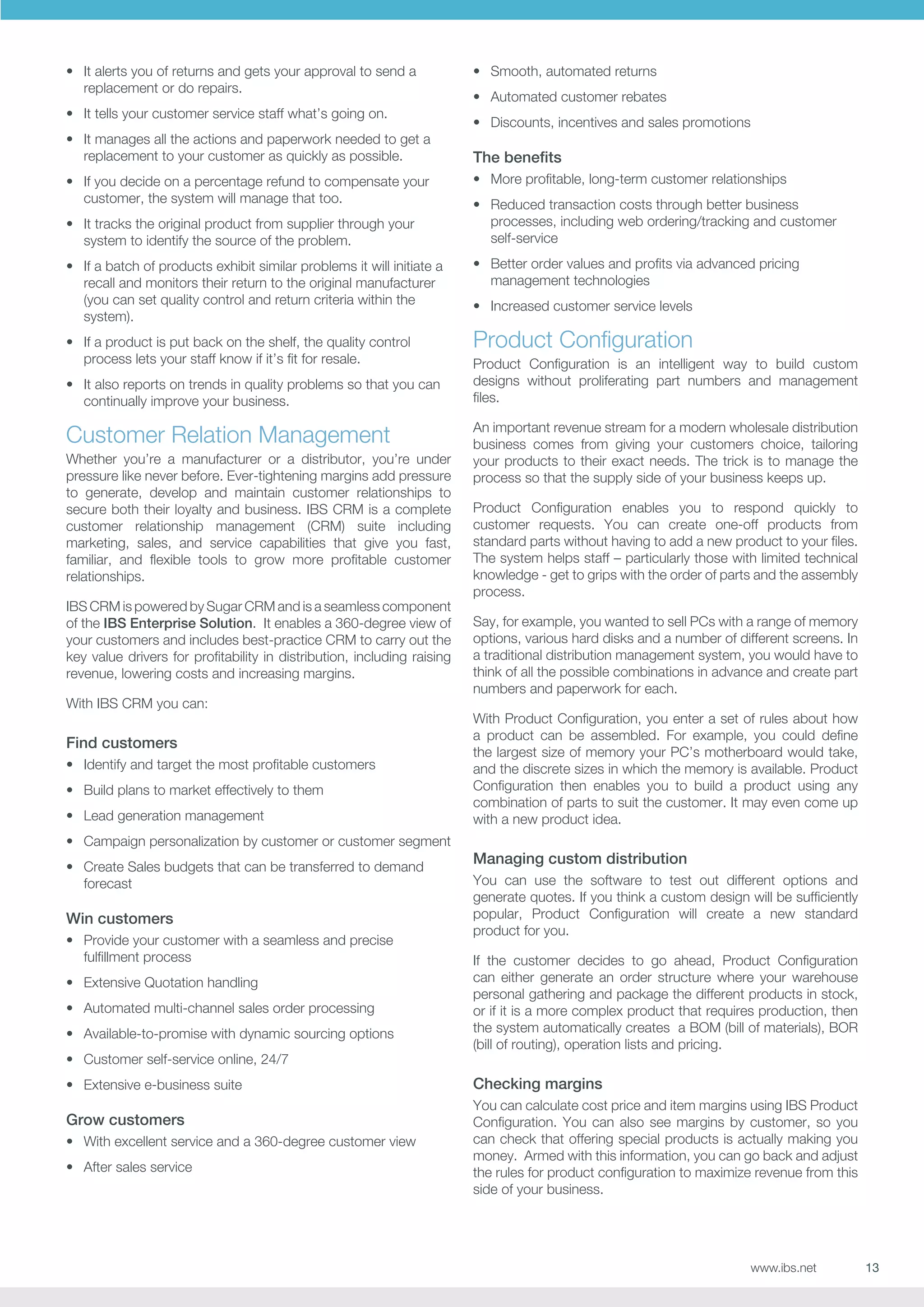 •	 It alerts you of returns and gets your approval to send a
replacement or do repairs.
•	 It tells your customer service staff what’s going on.
•	 It manages all the actions and paperwork needed to get a
replacement to your customer as quickly as possible.
•	 If you decide on a percentage refund to compensate your
customer, the system will manage that too.
•	 It tracks the original product from supplier through your
system to identify the source of the problem.
•	 If a batch of products exhibit similar problems it will initiate a
recall and monitors their return to the original manufacturer
(you can set quality control and return criteria within the
system).
•	 If a product is put back on the shelf, the quality control
process lets your staff know if it’s fit for resale.
•	 It also reports on trends in quality problems so that you can
continually improve your business.

Customer Relation Management
Whether you’re a manufacturer or a distributor, you’re under
pressure like never before. Ever-tightening margins add pressure
to generate, develop and maintain customer relationships to
secure both their loyalty and business. IBS CRM is a complete
customer relationship management (CRM) suite including
marketing, sales, and service capabilities that give you fast,
familiar, and flexible tools to grow more profitable customer
relationships.
IBS CRM is powered by Sugar CRM and is a seamless component
of the IBS Enterprise Solution. It enables a 360-degree view of
your customers and includes best-practice CRM to carry out the
key value drivers for profitability in distribution, including raising
revenue, lowering costs and increasing margins.
With IBS CRM you can:

Find customers
•	 Identify and target the most profitable customers
•	 Build plans to market effectively to them
•	 Lead generation management

•	 Smooth, automated returns
•	 Automated customer rebates
•	 Discounts, incentives and sales promotions

The benefits
•	 More profitable, long-term customer relationships
•	 Reduced transaction costs through better business
processes, including web ordering/tracking and customer
self-service
•	 Better order values and profits via advanced pricing
management technologies
•	 Increased customer service levels

Product Configuration
Product Configuration is an intelligent way to build custom
designs without proliferating part numbers and management
files.
An important revenue stream for a modern wholesale distribution
business comes from giving your customers choice, tailoring
your products to their exact needs. The trick is to manage the
process so that the supply side of your business keeps up.
Product Configuration enables you to respond quickly to
customer requests. You can create one-off products from
standard parts without having to add a new product to your files.
The system helps staff – particularly those with limited technical
knowledge - get to grips with the order of parts and the assembly
process.
Say, for example, you wanted to sell PCs with a range of memory
options, various hard disks and a number of different screens. In
a traditional distribution management system, you would have to
think of all the possible combinations in advance and create part
numbers and paperwork for each.
With Product Configuration, you enter a set of rules about how
a product can be assembled. For example, you could define
the largest size of memory your PC’s motherboard would take,
and the discrete sizes in which the memory is available. Product
Configuration then enables you to build a product using any
combination of parts to suit the customer. It may even come up
with a new product idea.

•	 Campaign personalization by customer or customer segment
•	 Create Sales budgets that can be transferred to demand
forecast

Win customers
•	 Provide your customer with a seamless and precise
fulfillment process
•	 Extensive Quotation handling
•	 Automated multi-channel sales order processing
•	 Available-to-promise with dynamic sourcing options
•	 Customer self-service online, 24/7
•	 Extensive e-business suite

Grow customers
•	 With excellent service and a 360-degree customer view
•	 After sales service

Managing custom distribution
You can use the software to test out different options and
generate quotes. If you think a custom design will be sufficiently
popular, Product Configuration will create a new standard
product for you.
If the customer decides to go ahead, Product Configuration
can either generate an order structure where your warehouse
personal gathering and package the different products in stock,
or if it is a more complex product that requires production, then
the system automatically creates a BOM (bill of materials), BOR
(bill of routing), operation lists and pricing.

Checking margins
You can calculate cost price and item margins using IBS Product
Configuration. You can also see margins by customer, so you
can check that offering special products is actually making you
money. Armed with this information, you can go back and adjust
the rules for product configuration to maximize revenue from this
side of your business.

www.ibs.net

13

 